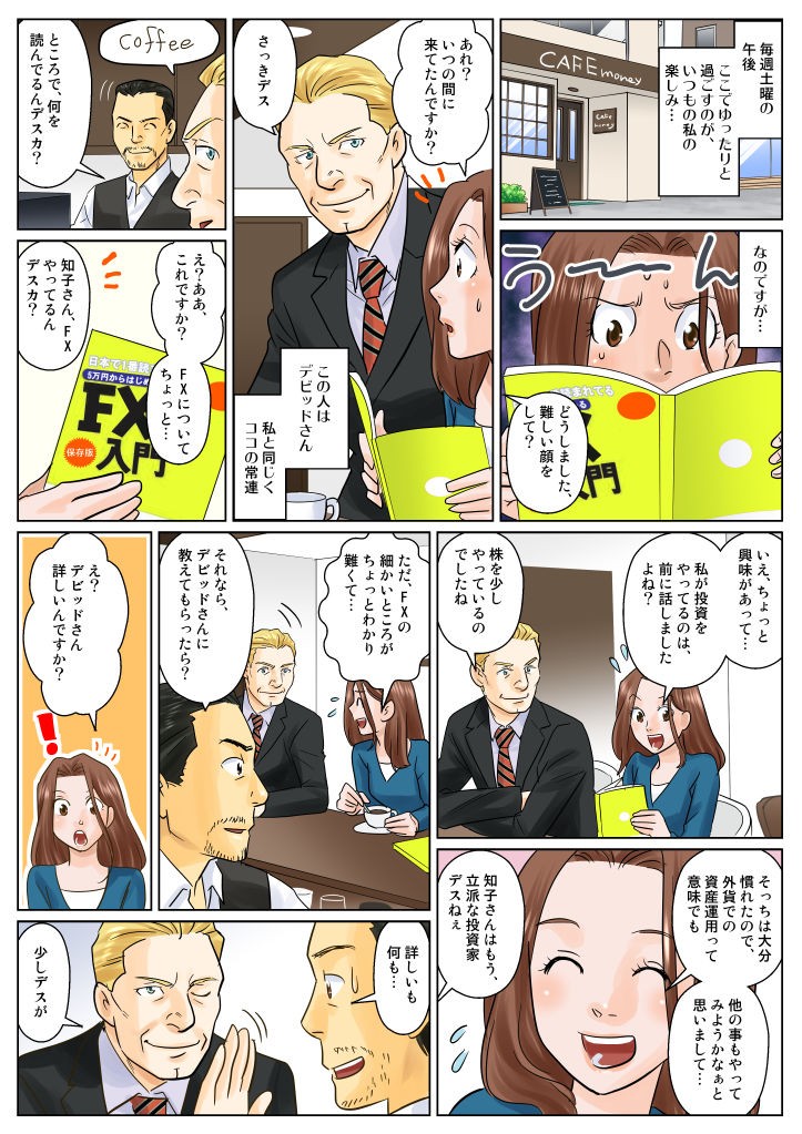 毎週土曜の午後、ここでゆったりと過ごすのが、いつもの私の楽しみ…なのですが…私が投資をやっているのは、前に話しましたよね？ただFXの細かいところがちょっとわかり難くて…それならデビットさんに教えてもらったら？え？デビットさん詳しいんですか？