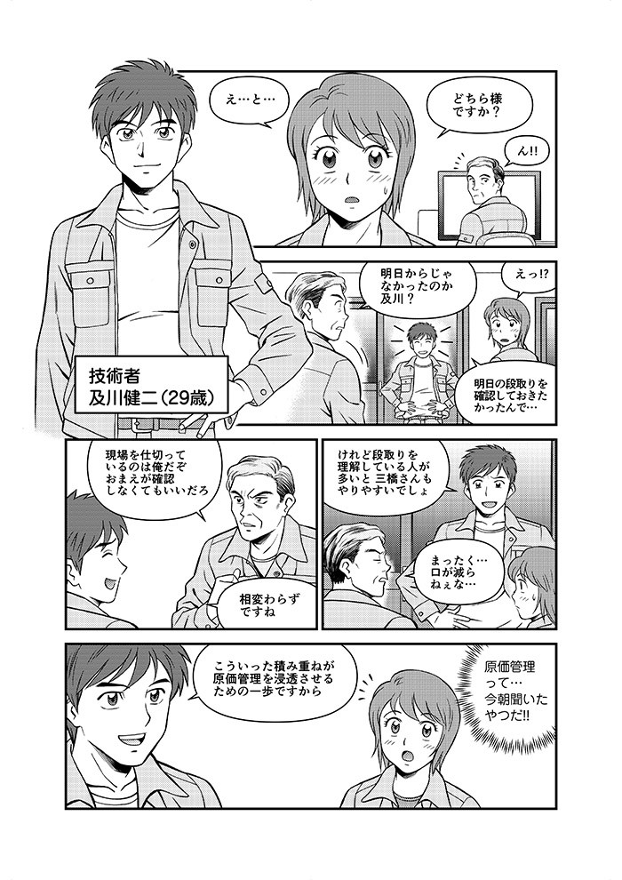 え･･･と･･･どちら様ですか？ん！！明日からじゃなかったのか及川！！えっ！！明日の段取りを確認しておきたかったんで･･･現場を仕切っているのは俺だぞ。おまえが確認しなくてもいいだろ。相変わらずですね。こういった積み重ねが原価管理を浸透させるための一歩ですから。