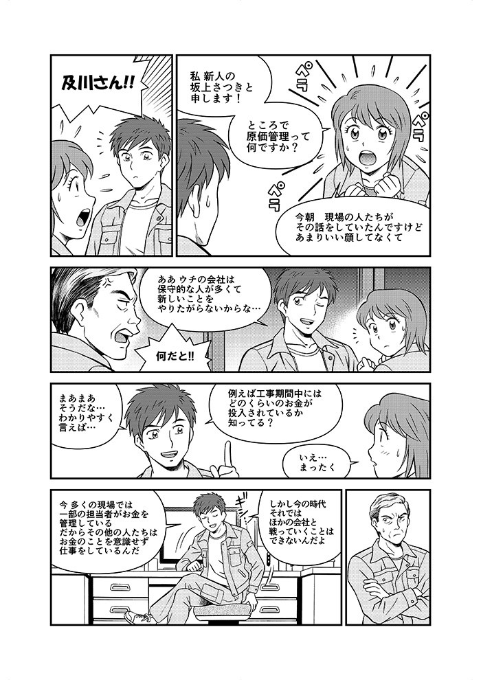 及川さん！！私新人の坂上さつきと申します！ところで原価管理って何ですか？今朝現場の人たちがその話をしていたんですけどあまりいい顔してなくて。あぁウチの会社は保守的な人が多くて新しいことをやりたがらないからな…何だと！！今多くの現場では一部の担当者がお金を管理している。だからその他の人たちはお金のことを意識せず仕事をしているんだ。しかし今の時代それではほかの会社と戦っていくことはできないんだよ。