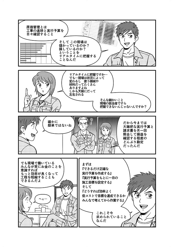 原価簡易とは工事の進捗と実行予算を日々確認すること。そしてこの現場は儲かっているのか？損しているのか？ということをリアルタイムに把握することなんだ。リアルタイムに把握ですか。だから今では大雑把な実行予算と請求書を月一回照合して損益を確認する程度のどんぶり感情だったんだ。う･･･。まずはできるだけ正確な実行予算を作成する、実行予算をもとに一日の施工目標を達成できるかみんなで考えてから作業する、これこそ今求められていることなんだ。