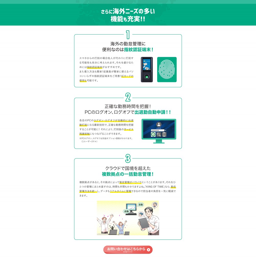 さらに海外ニーズの多い機能も充実！！1、海外の勤怠管理に便利なのは指紋認証端末！2、正確な勤務時間を把握！PCのログオン、ログオフで出退勤自動申請！！3、クラウドで国境を超えた複数拠点の一括勤怠管理！