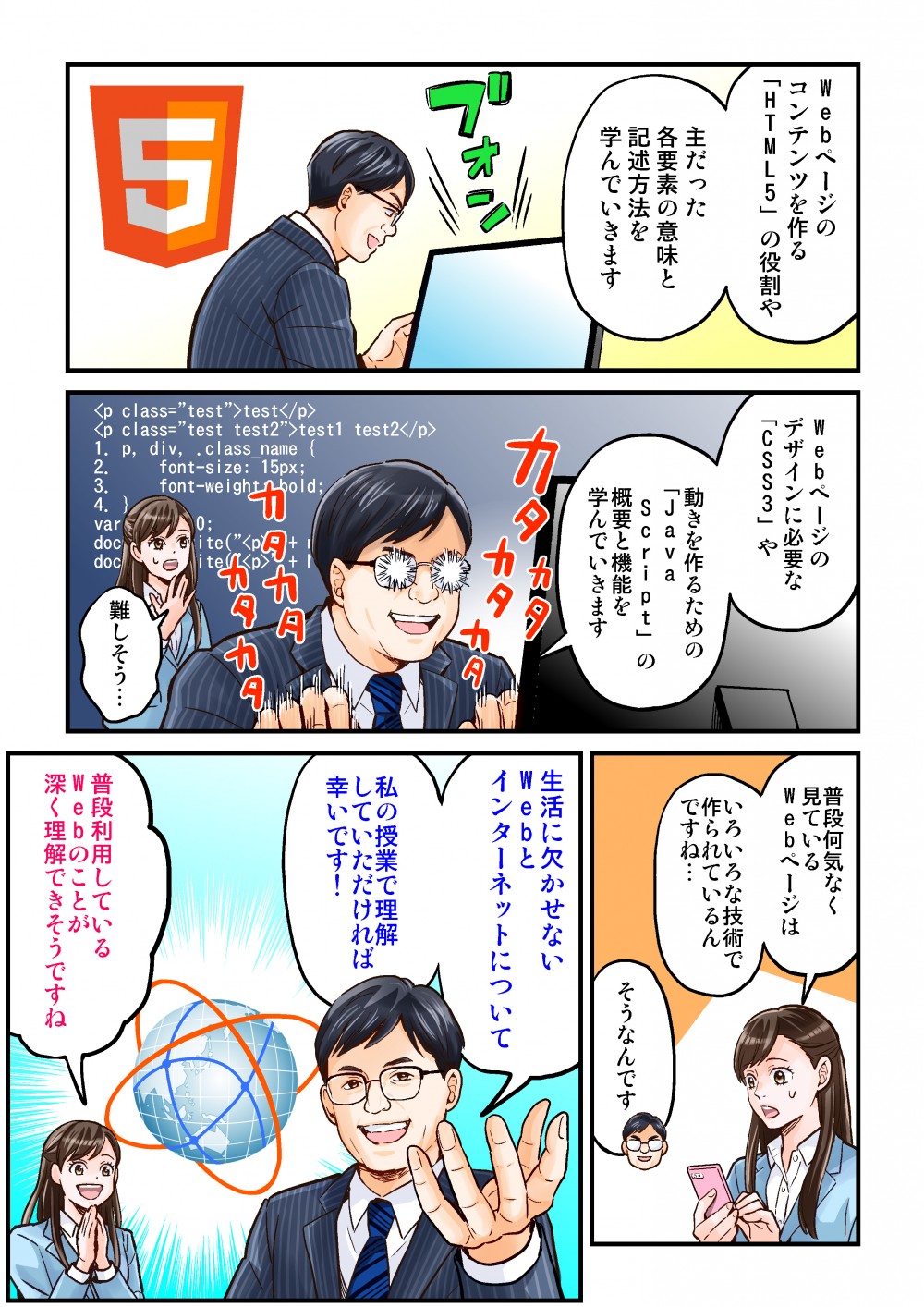 Weｂページのコンテンツをつくる「HTML5」の役割や主だった各様相の意味と記述方法を学んでいきます。Webページのデザインに必要な「CSS3」や動きを創るための「Java Script」の概要と機能を学んでいきます。生活に欠かせないAebとインターネットについて、私の授業で理解していただければ幸いです！