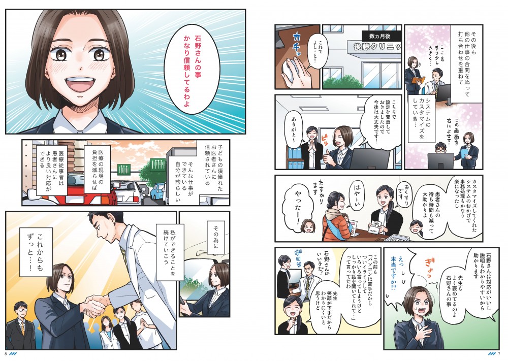 その後も他の仕事の合間をぬって打ち合わせを重ねて、システムのカスタマイズをしていき…石野さんは対応がいいし、説明もわかりやすいから助かります。先生もよく褒めているのよ、石野さんのこと。石野さんのこと、かなり信頼してるわよ。子どもの頃憧れていたお医者さんに信用されている、そんな仕事ができている自分が誇らしい。医療の現場の負担を減らせば、医療従事者は患者さんにより良い対応ができる。そのために、私ができることを続けていこう。これからもずっと…！