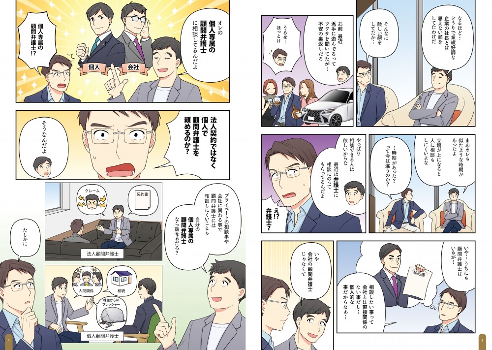なるほど…どうりで業績好調な企業の社長とは見えない顔をしていたわけだ。お前最近、派手に遊んでるってウワサを聞いていたが…不安の裏返しだろ。まあオレも似たようなj時期があったよ。立場が上になると人に相談もしにくいよな。やっぱり相談できる人は欲しいからな。最近は弁護士に相談にのってもらってるんだよ。相談したいことって、会社とは直接関係のないことだし…個人的なことだからなあ…いや、会社の顧問弁護士じゃなくて、オレの個人専属の顧問弁護士に相談してるんだよ。法人契約でなく個人で顧問弁護士を頼めるのか？プライベートの相談事や会社に関わる事で、顧問弁護士には相談しにくいことも、自分の個人専属の顧問弁護士になら話せるだろ？