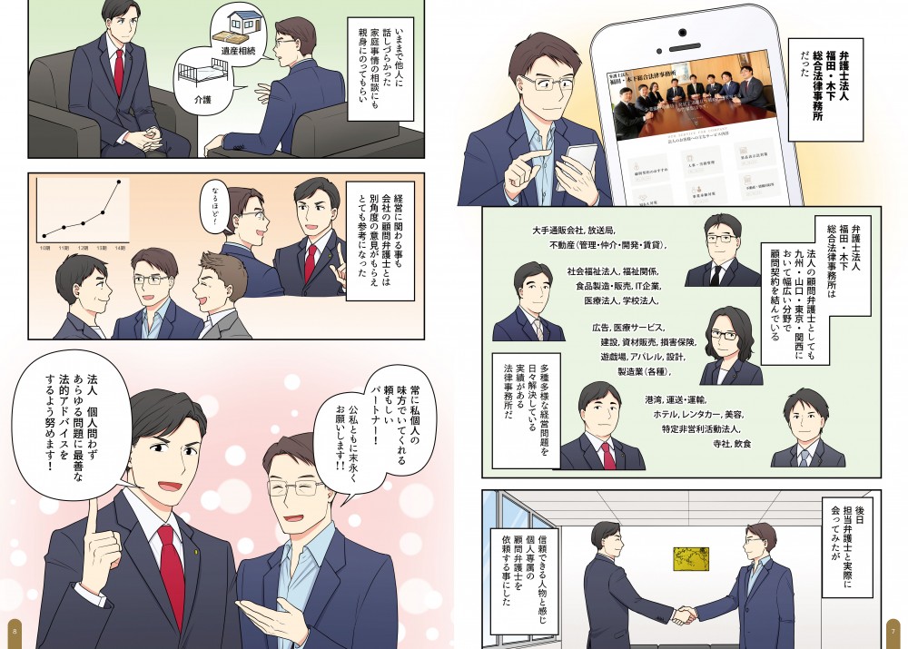 弁護士法人　福田・木下総合法律事務所だった。弁護士法人　福田・木下総合法律事務所は法人の顧問弁護士としても、九州・山口・東京・関西に顧問契約を結んでいる多種多様な経営問題を日々解決している業績がある法律事務所だ。後日、担当弁護士と実際に会ってみたが信頼できる人物と感じ、個人専属の顧問弁護士を依頼することにした。いままで他人に話しづらかった家庭事情の相談にも親身にのってもらい、経営に関わる事も会社の顧問弁護士とは別確度の意見がもらえ、とても参考になった。常に私個人の味方でいてくれる頼もしいパートナー！公私ともに末永くお願いします！法人個人問わず、あらゆる問題に最善な法的アドバイスをするよう努めます！