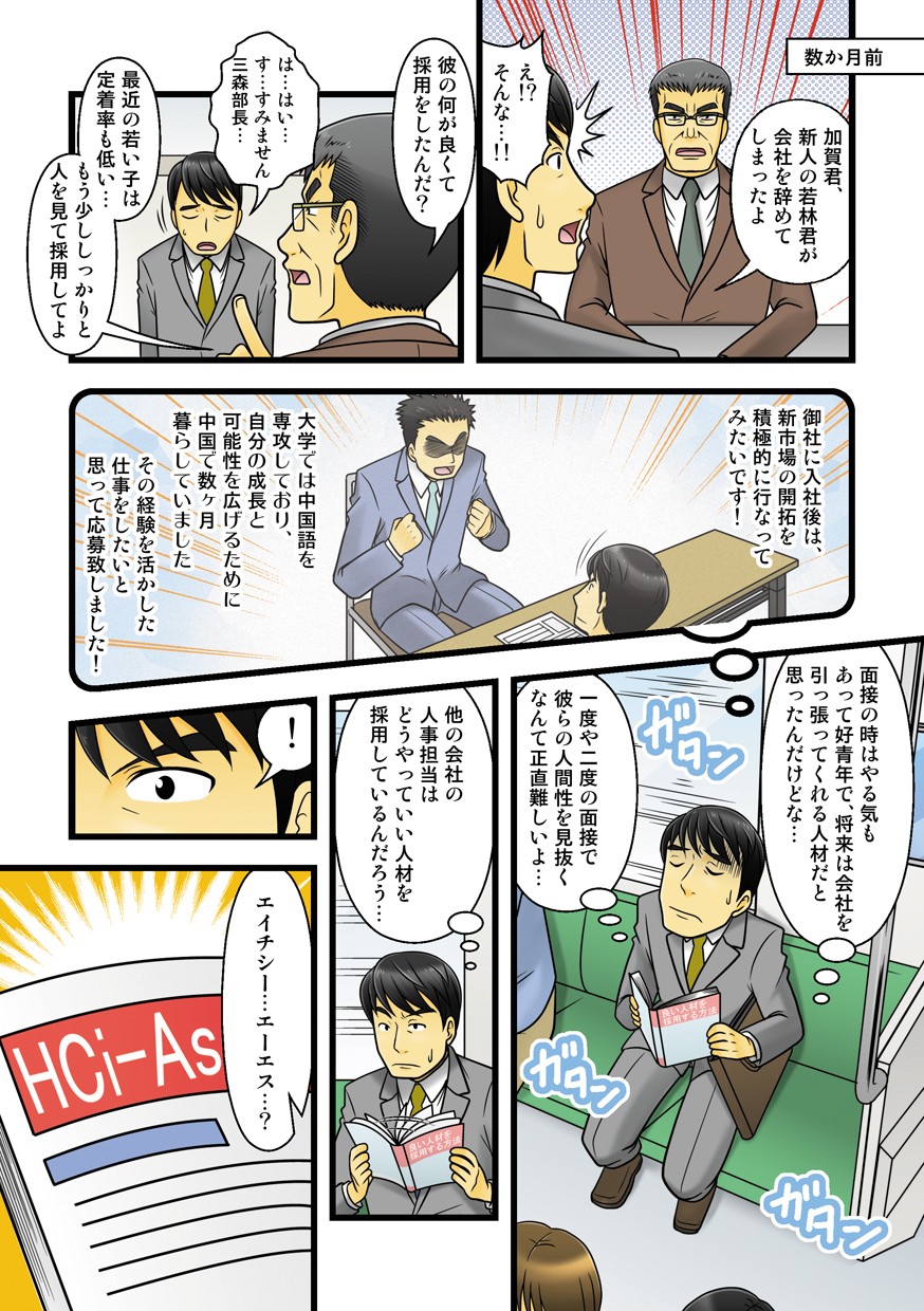 数ヶ月前。加賀君、新人の若林君が会社を辞めてしまったよ。え⁉︎そんな。彼の何が良くて採用をしたんだ？すみません三森部長。最近の若い子は定着率も低い。もう少ししっかりと人を見て採用してよ。御社に入社後は、新市場の開拓を積極的に行なってみたいです！大学では中国語を専攻しており、自分の成長と可能性を広げるために中国で数ヶ月暮らしていました。その経験を活かした仕事をしたいと思って応募致しました！面接の時はやる気もあって好青年で、将来は会社を引っ張ってくれる人材だと思ったんだけどな。一度や二度の面接で彼らの人間性を見抜くなんて正直難しいよ。他の会社の人事担当はどうやっていい人材を採用しているんだろう。エイチシーエーエス？