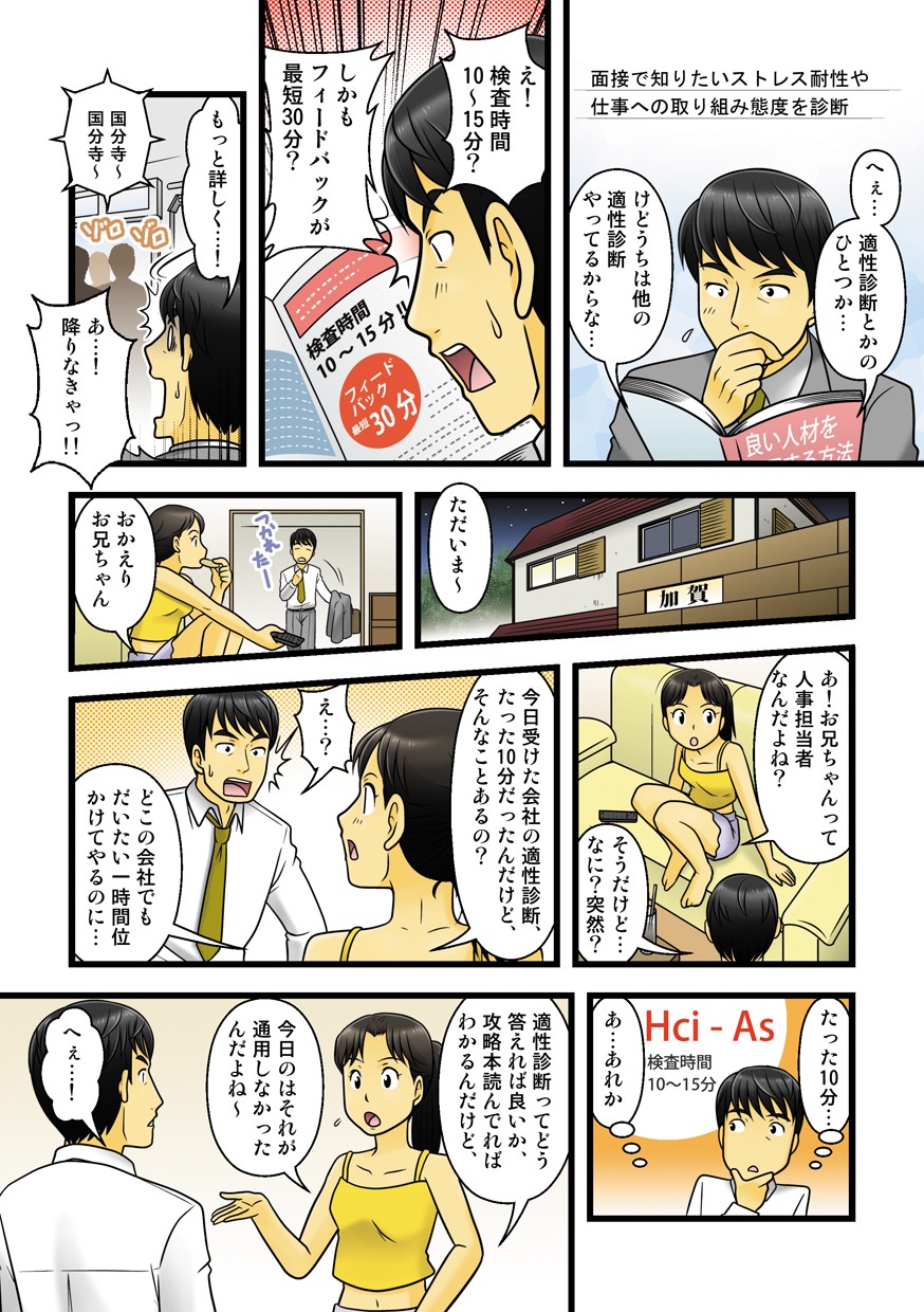 面接で知りたいストレス耐性や仕事への取り組み態度を診断。へぇ、適性診断とかのひとつか。けどうちは他の適性診断やってるからな。え！検査時間10〜15分？しかもフィードバックが最短30分？もっと詳しく。あ、降りなきゃ。ただいま〜。おかえりお兄ちゃん。あ！お兄ちゃんって人事担当なんだよね？そうだけど、なに？突然？今日受けた会社の適性診断、たった10分だったんだけど、そんなんことあるの？え？どこの会社でもだいたい一時間位かけてやるのに。適性診断ってどう答えれば良いか、攻略本読んでればわかるんだけど、今日のはそれが通用しなかったんだよね〜