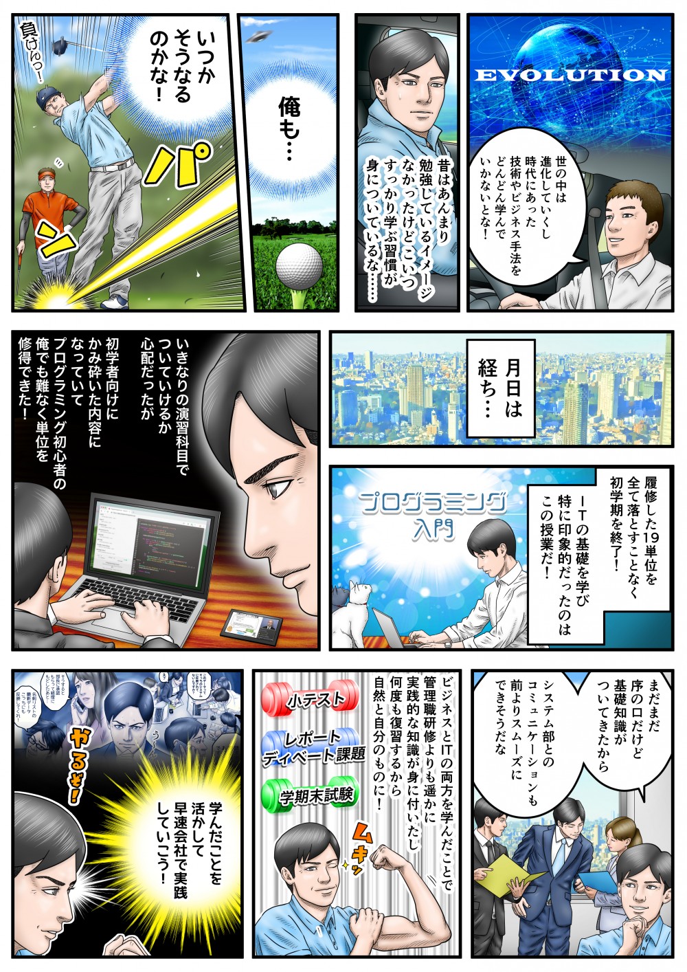 世の中は進化していくし、時代にあった技術やビジネス手法をどんどん学んでいかないとな！昔はあんまり勉強しているイメージがなかったけど、こいつすっかり学ぶ習慣が身についているな…俺も…いつかそうなるのかな！月日は経ち…履修した19単位を全て落とすことなく初学期を終了！ITの基礎を学び特に印象的だったのはこの授業だ！プログラミング入門。いきなりの演習科目でついていけるか心配だったが、初学者向けにかみ砕いた内容になっていて、プログラミング初心者の俺でも難なく単位を取得できた！ビジネスとITの両方を学んだことで、管理職研修よりもはるかに実践的な知識が身についたし、何度も復習するから自然と自分のものに！学んだことを活かして、早速会社で実践していこう！