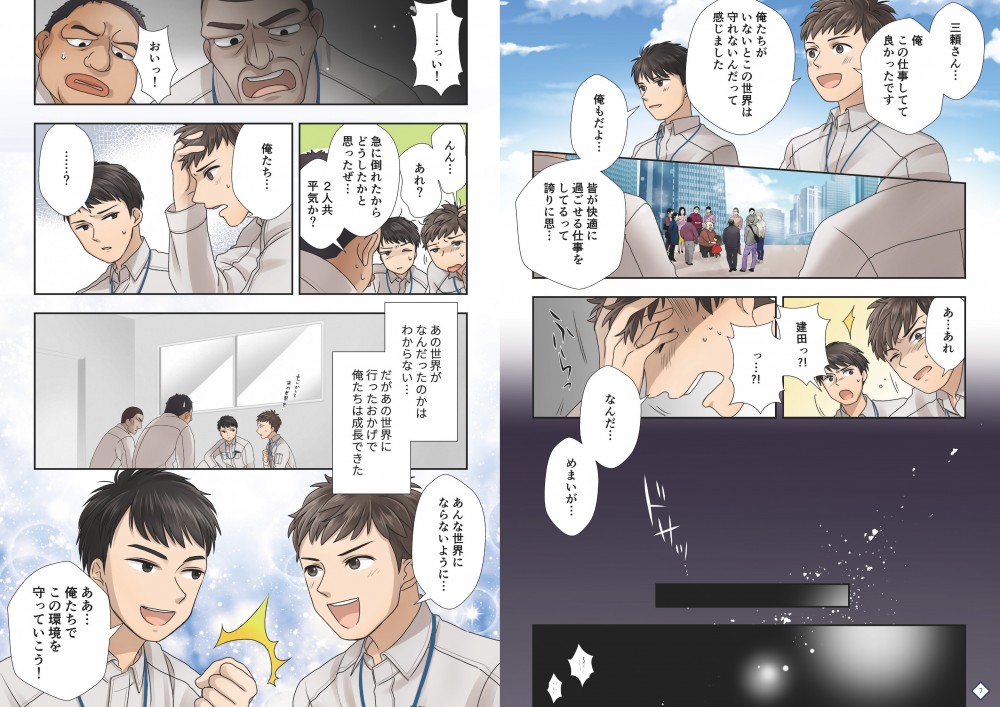 ７P目

１
正「三井さん…俺この仕事してて良かったです」
正「俺たちがいないとこの世界は守れないんだって感じました」
喜ぶ周りの人を手前から見ている２人の後ろ姿（顔はお互いを少し向いている）

２
三井「俺もだよ…皆が描いて気に過ごせる仕事をしてるって誇りに思う」
正「ほんと…」
二人でにこっと笑いあう

３
正「あ…あれ」
三井「建田っ！っ…なんだ…めまいが…」
２コマ目と同じアングルで急に
ふらっとする建田、それを支えようとして三井もめまい

４
暗転

５
？？「おいそこの兄ちゃん！！どうしたんだァ！」
肩を揺らされる建田
 
８P目

１
やからに似た人「急に倒れたからどうしたかと思ったぜ…大丈夫か？」
正の目線、ぼやけて見えるやからに似た人

２
正「んん…あれ？」
壁にもたれかかっている、目をこする

３
三井「建田っ！」
正「三井さん…？俺たち…」
遠くから三井走ってくる、建田はそれを見ている

４
ナレ「あの世界がなんだったのかはわからない…」
ナレ「だがあの世界に行ったおかげで俺たちは成長できた」
引きのアングルで「もしかしてあの世界を…」などを書き文字で入れ
二人で話してる感じを出す

５
正「あんな世界にならないように…」
三井「俺たちでこの環境を守っていこう！」
やる気になる2人、なんだかわからないが喜んでるやからに似た人
