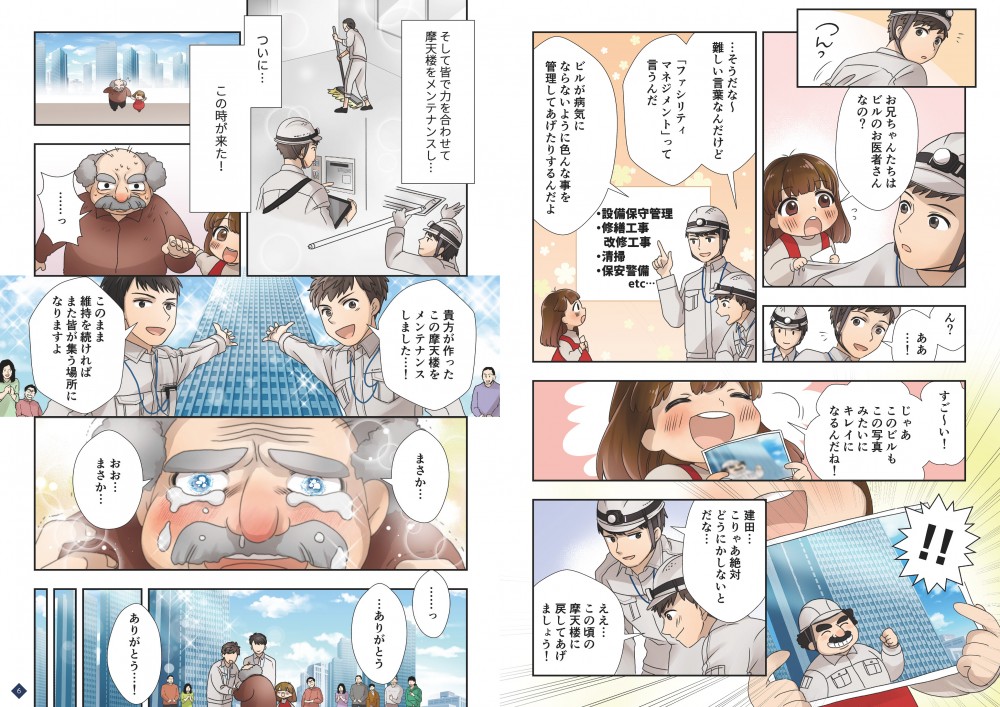 ５P目
１
正と三井が計画を立てている様子後ろからじっと見る子供
モブ子「お兄ちゃんたちはビルのお医者さんなの？」

２
正「ん？ああ！」
振り向き下をみて驚く

３
正「…そうだな～難しい言葉なんだけど「ファシリティマネジメント」って言うんだ」
三井「ビルが病気にならないように色んな事を管理してあげたりするんだよ」
女の子の目線に合わせて話してあげる、下記の文言を背景に入れて指をさす
施設保守管理、改修、工事、清掃、保安警備etc

４
モブ子「すご～い！じゃあこのビルもこの写真みたいにキレイになるんだね！」
正&三井「！！」
写真を見せてくるモブ子、それを覗き込む２人

５
写真にはビルと共に映る作業着姿のあのおじいちゃんにそっくりな若い男性が立ってる

６
三井「建田…こりゃあ絶対どうにかしないとだな」
正「ええ……あの頃の摩天楼に戻してあげましょう！」
２人顔を見合わせる、モブ子きょとんとしてる

 
６P目
１
ナレ「そして皆で力を合わせて摩天楼を改修し…」
最終仕上げで室内の清掃をしている

２
ナレ「ついにこの時がやってきた―」
おじいさんを連れてくるモブ子

３
おじい「……っ」
おじいちゃんの顔アップ目がキラキラして驚いている

４
正「貴方が作ったこの摩天楼を…改修しました…」
三井「このまま維持をすればまた皆が集う場所になりますよ」
２人の間に見えるのは綺麗になった摩天楼

５
おじい「まさか…まさか…」
目元をくしゃりとさせ涙が出そうなおじいちゃんの右目アップ

６
おじい「……ありがとう」
２人の手を握るおじいちゃん、周りの皆も喜んでいる様子
