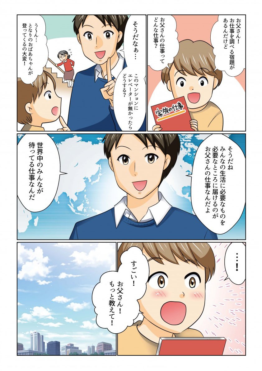 お父さん

調べる宿題があるんだけど

どんな仕事？
このマンションにエレベーターがなかったらどうする？？

みんなの生活に必要なものを必要なところに届けるのが仕事なんだよ

世界中のみんなが待っているんだ