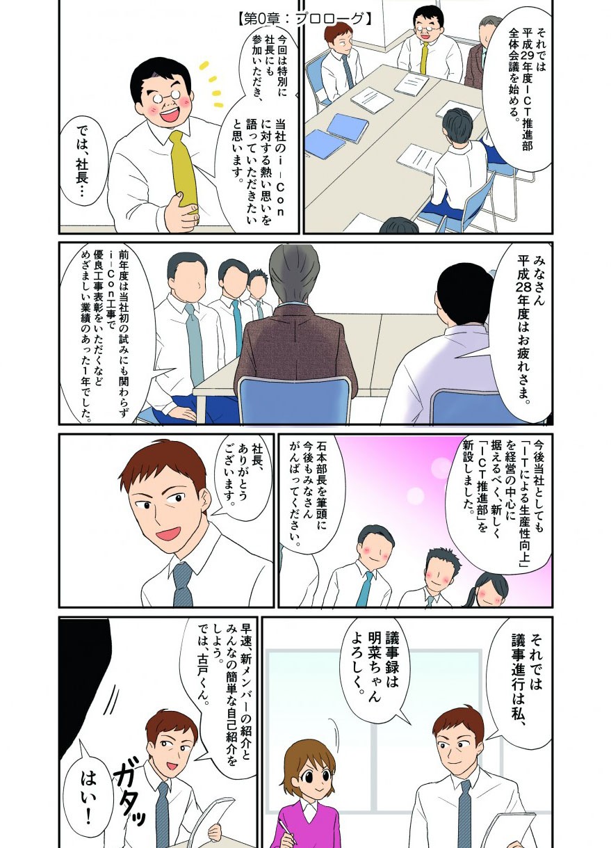 それでは平成29年度ICT推進部全体会議を始める。今回は特別に社長にも参加いただき、当社のi-Conに対する熱い思いを語っていただきたいと思います。では、社長・・・
みなさん平成28年度はお疲れさま。前年度は当社初の試みにも関わらずi-Con工事で優良工事表彰をいただくなどめざましい業績のあった１年でした。今後当社としても「ITによる生産性向上」を経営の中心に据えるべく、新しく「ICT推進部」を新設しました。石本部長を筆頭に今後もみなさんがんばってください。
社長ありがとうございます。それでは議事進行は私、議事録は明菜ちゃんよろしく。
早速、新メンバーの紹介をみんなの簡単な自己紹介をしよう。では古戸くん。はい！