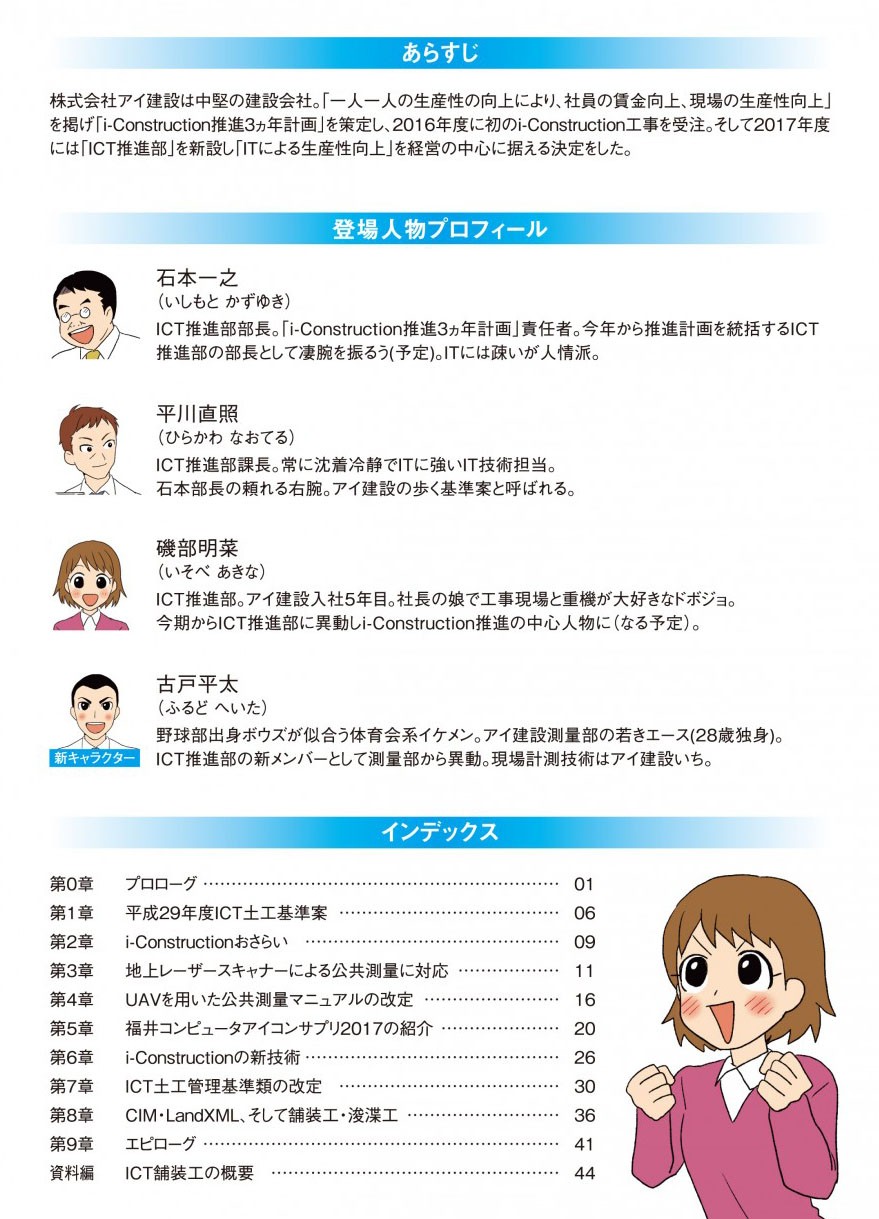 あらすじ
株式会社アイ建設は中堅の建設会社。「一人一人の生産性の向上により、社員の賃金向上、現場の生産性向上」 を掲げ「i-Construction推進3カ年計画」を策定し、2016年度に初のi-Construction工事を受注。そして2017年度 には「ICT推進部」を新設し「ITによる生産性向上」を経営の中心に据える決定をした。
登場人物プロフィール
石本一之 (いしもと かずゆき) ICT推進部部長。「i-Construction推進3カ年計画」責任者。今年から推進計画を統括するICT 推進部の部長として凄腕を振るう(予定)。ITには疎いが人情派。
平川直照 (ひらかわ なおてる) ICT推進部課長。常に沈着冷静でITに強いIT技術担当。 石本部長の頼れる右腕。アイ建設の歩く基準案と呼ばれる。
磯部明菜 (いそべ あきな) ICT推進部。アイ建設入社5年目。社長の娘で工事現場と重機が大好きなドボジョ。 今期からICT推進部に異動しi-Construction推進の中心人物になる予定)。
古戸平太 (ふるど へいた)
野球部出身ボウズが似合う体育会系イケメン。アイ建設測量部の若きエース(28歳独身)。 新キャラクター」 ICT推進部の新メンバーとして測量部から異動。現場計測技術はアイ建設いち。
インデックス
第0章 プロローグ
 第1章 平成29年度ICT土工基準案 
 第2章 i-Constructionおさらい
第3章 地上レーザースキャナーによる公共測量に対応 
第4章 UAVを用いた公共測量マニュアルの改定
 第5章 福井コンピュータアイコンサプリ2017の紹介
 第6章i-Constructionの新技術
第7章 ICT土工管理基準類の改定
第8章CIM・LandXML、そして舗装工・浚渫工
第9章  エピローグ
 資料編 ICT舗装工の概要
