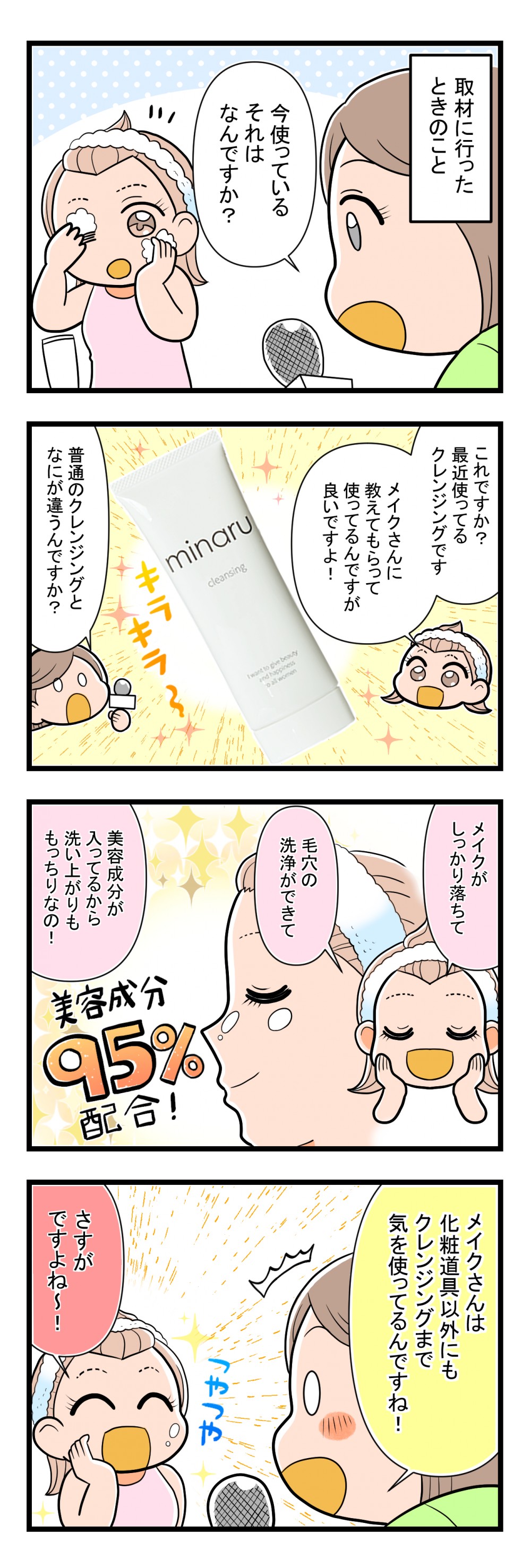 minaruクレンジング４コマ
普通のクレンジングと何が違うんですか？　メイクがしっかり落ちて毛穴の洗浄ができて美容成分が入ってるから洗いあがりももっちり　化粧道具以外にもクレンジングまで気を使っている
