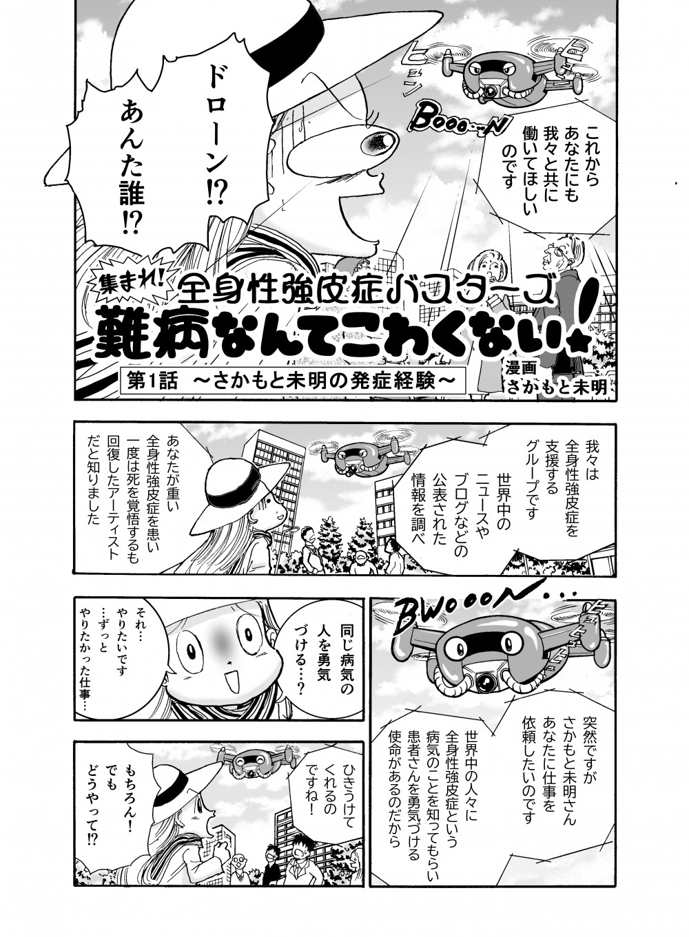 集まれ！全員性強皮症バスターズ、難病なんてこわくない！第1話～さかもと未明の発症経験～これからあなたにも我々と共に働いてほしいのです。ドローン!?あんた誰!?我々は全身性強皮症を支援するグループです。世界中のニュースやブログなどの公表された情報を調べ、あなたが重い全身性強皮症を患い一度は死を覚悟するも、回復したアーティストだと知りました。突然ですがさかもと未明さん、あなたに仕事を依頼したいのです。世界中の人々に全身性強皮症という病気のことを知ってもらい、患者さんを勇気づける使命があるのだから。それ…やりたいです、ずっとやりたかった仕事…ひきうけてくれるのですね！