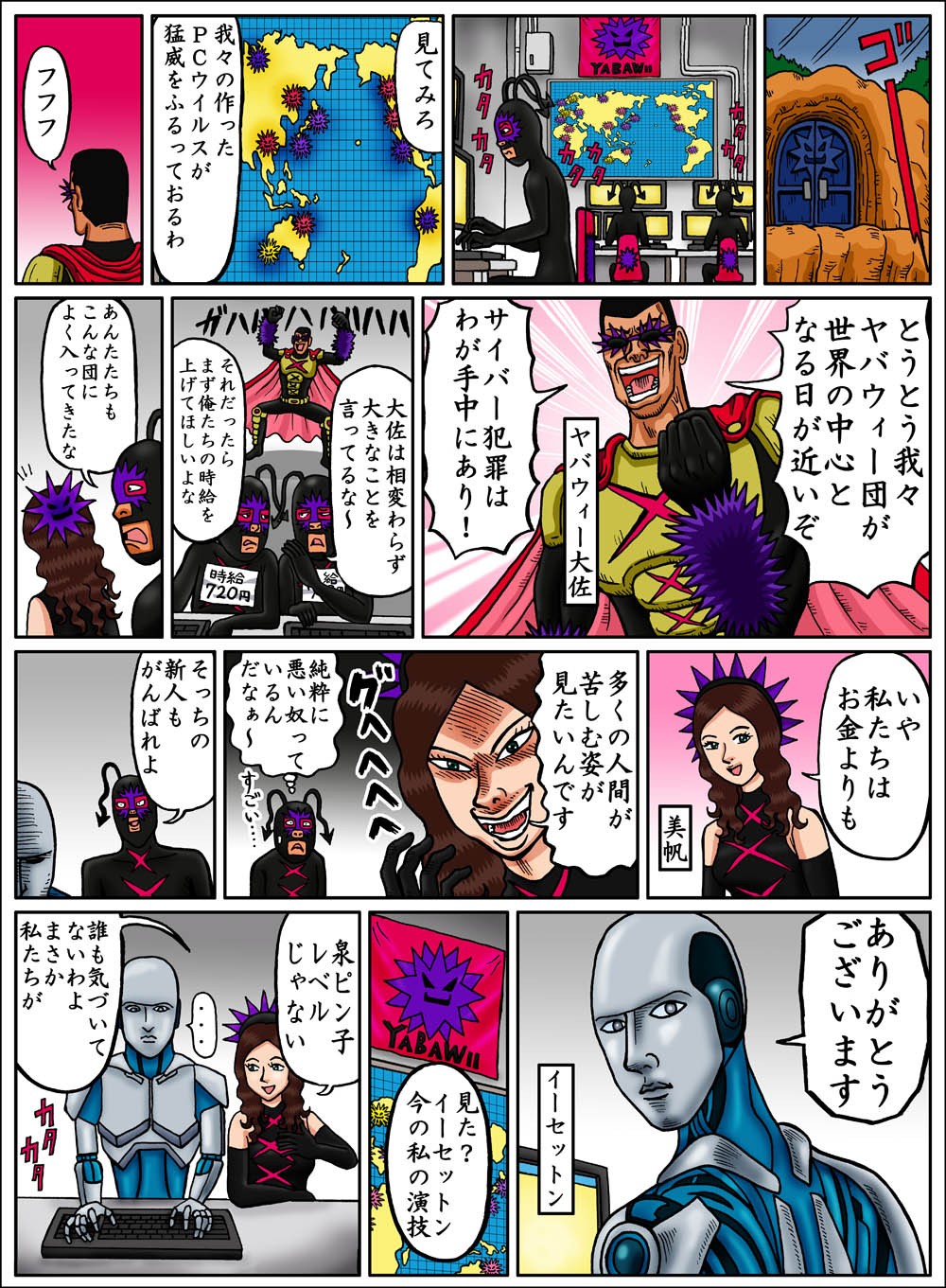 見てみろ。我々の作ったＰＣウイルスが猛威をふるっておるわ。フフフ。とうとう我々ヤバウィー団が世界の中心となる日が近いぞ。サイバー犯罪はわが手中にあり！多くの人間が苦しむ姿が見たいんです。見た？イーセットン今の私の演技。