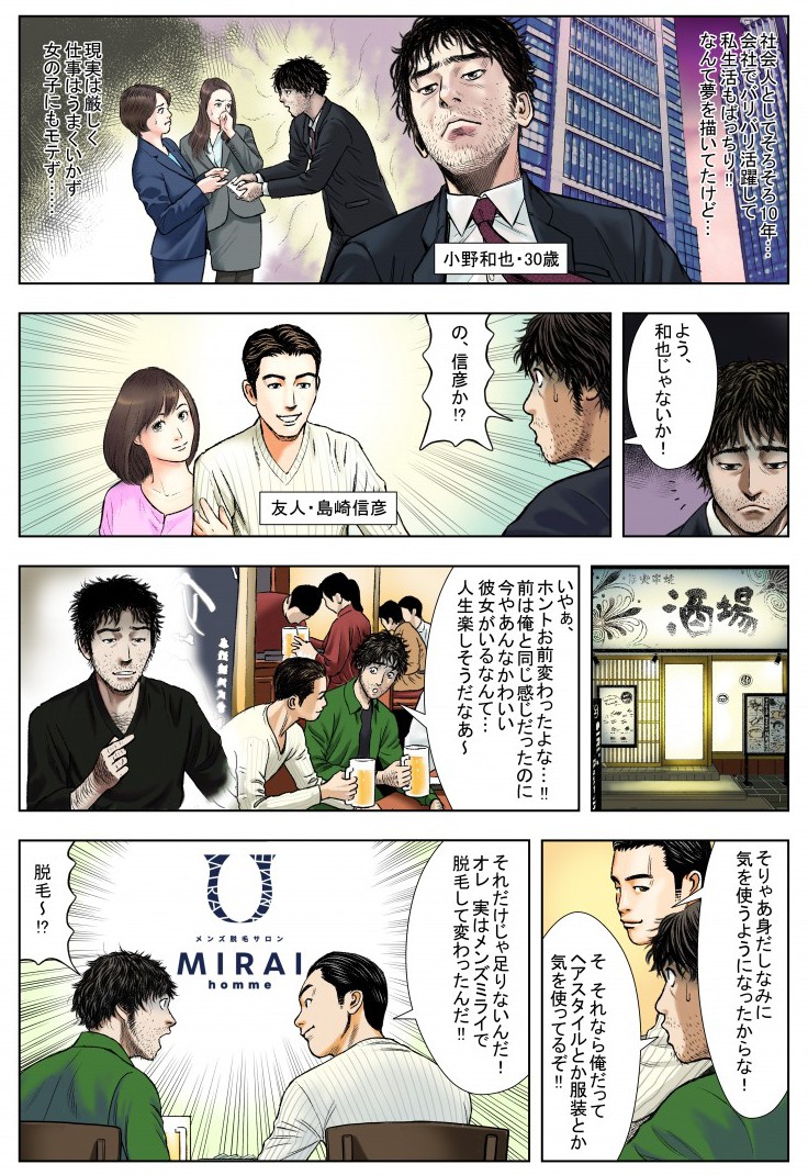 社会人としてそろそろ10年…会社でバリバリ活躍して私生活もばっちり！なんて夢を描いていたけど…現実は厳しく、仕事はうまくいかず、女の子にもモテず…の、信彦か⁉いやあ、ホントお前変わったよな…！前は俺と同じ感じだったのに、今やあんなかわいい彼女がいるなんて…人生楽しそうだなあ～。そりゃあ身だしなみに気を使うようになったからな！そ、それなら俺だってヘアスタイルとか服装とか気を使っているぞ！それだけじゃ足りないんだ！オレ、実はメンズミライで脱毛して変わったんだ！脱毛～？