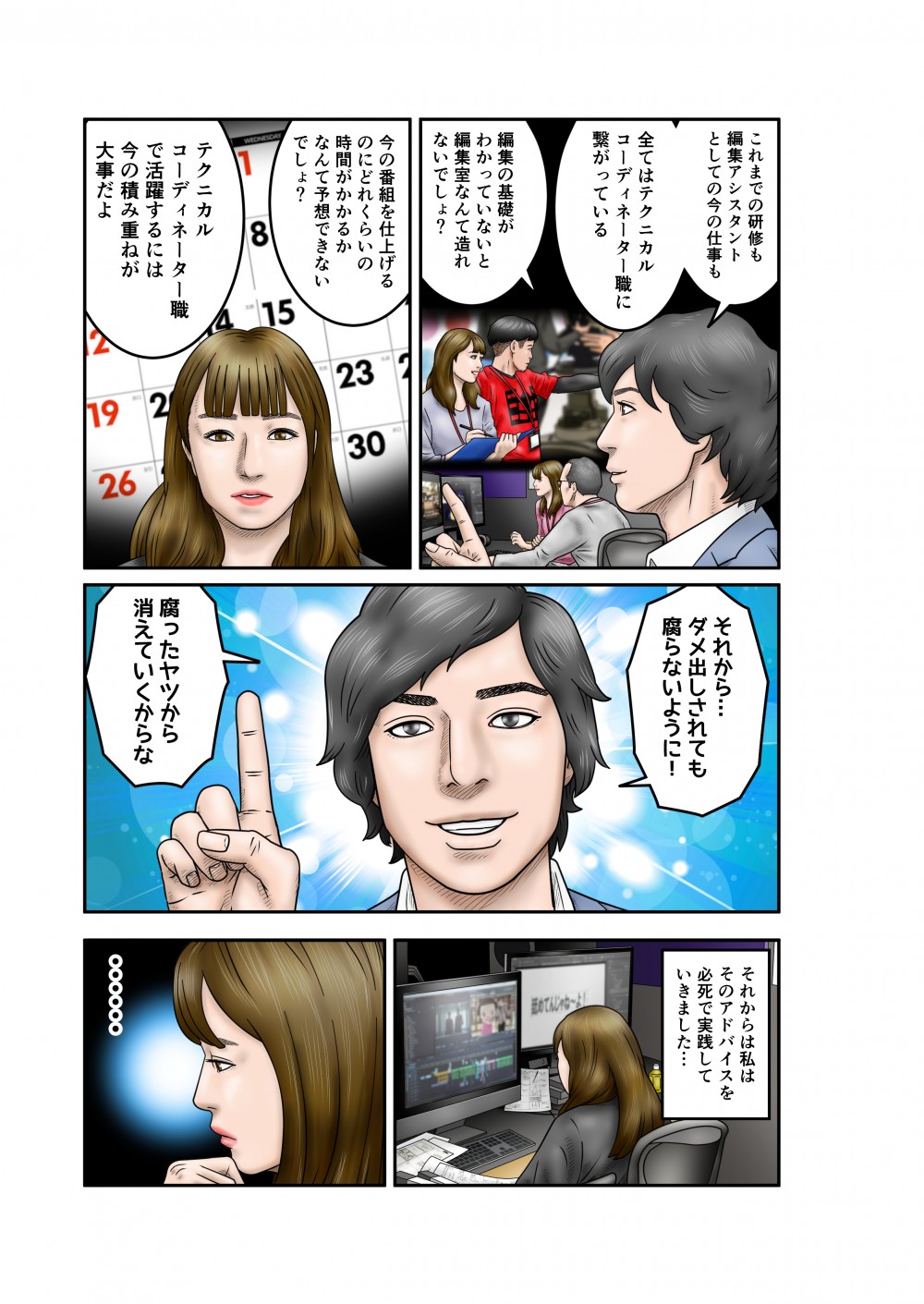 これまでの研修も編集アシスタントとしての今の仕事も、全てはテクニカルコーディネーター職に繋がっている。編集の基礎がわかっていないと編集室なんて造れないでしょ？今の番組を仕上げるのにどれくらいの時間がかかるかなんて予想できないでしょ？テクニカルコーディネーター職で活躍するには今の積み重ねが大事だよ。それから、ダメ出しされても腐らないように。腐ったヤツから消えていくからな。それから私はそのアドバイスを必死で実践していきました。