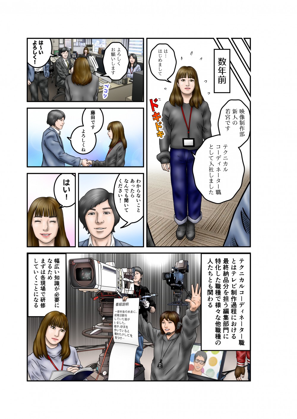 数年前。はじめまして。映像制作部新人の若宮です。テクニカルコーディネーター職として入社しました。よろしくお願いします。藤田です。よろしくね。わからないことあったらなんでも聞いてください。はい！テクニカルコーディネーター職とはテレビ制作過程における最終納品部分を担う編集部門に特化した職種で様々な他職種の人たちとも関わる。幅広い知識が必要になるためまずは各現場で研修していくことになる