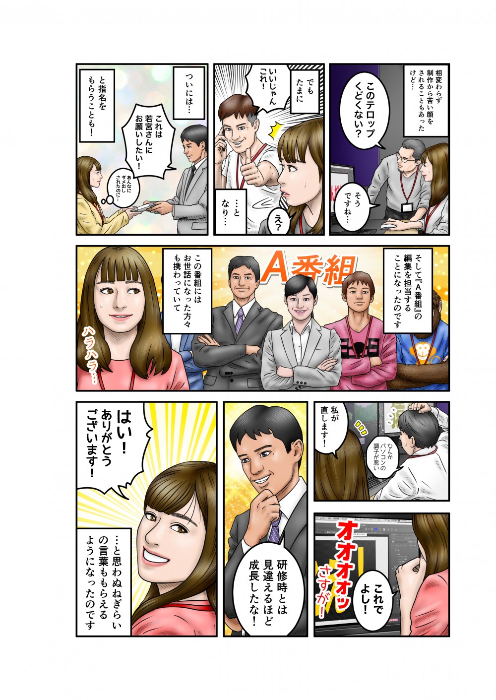 相変わらず制作から苦い顔をされることもあったけど。このテロップくどくない？そうですね。でもたまに。いいじゃんこれ！となり。ついには、これは若宮さんにお願いしたい！と指名をもらうことも！そして「A番組」の編集を担当することになったのです。この番組にはお世話になった方々も携わっていて。なんかパソコンの調子が悪い。私が直します！これでよし！研修時とは見違えるほど成長したな！ありがとうございます！と思わぬねぎらいの言葉ももらえるようになったのです。