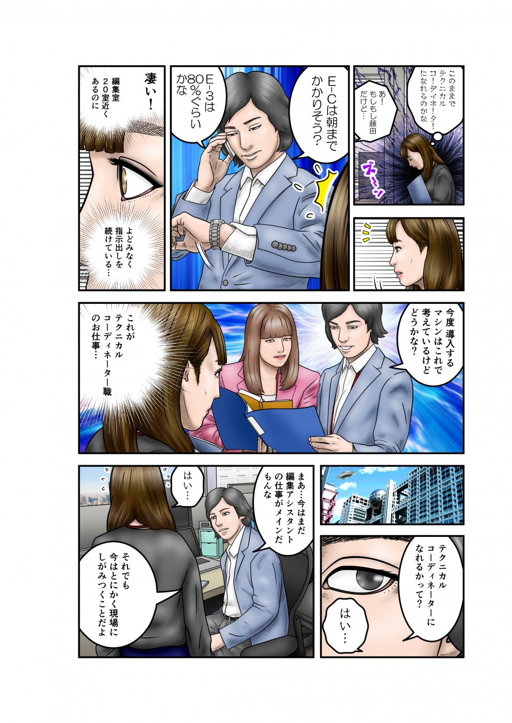 このままでテクニカルコーディネーターになれるのかな。もしもし藤田だけど。E-Cは朝までかかりそう？E-3は80％ぐらいかな。凄い！編集室20室近くあるのによどみなく指示出しを続けている。今度導入するマシンはこれで考えているけどどうかな？これがテクニカルコーディネーター職のお仕事。テクニカルコーディネーターになれるかって？まあ、今はまだ編集アシスタントの仕事がメインだもんな。それでも今はとにかく現場にしがみつくことだよ。