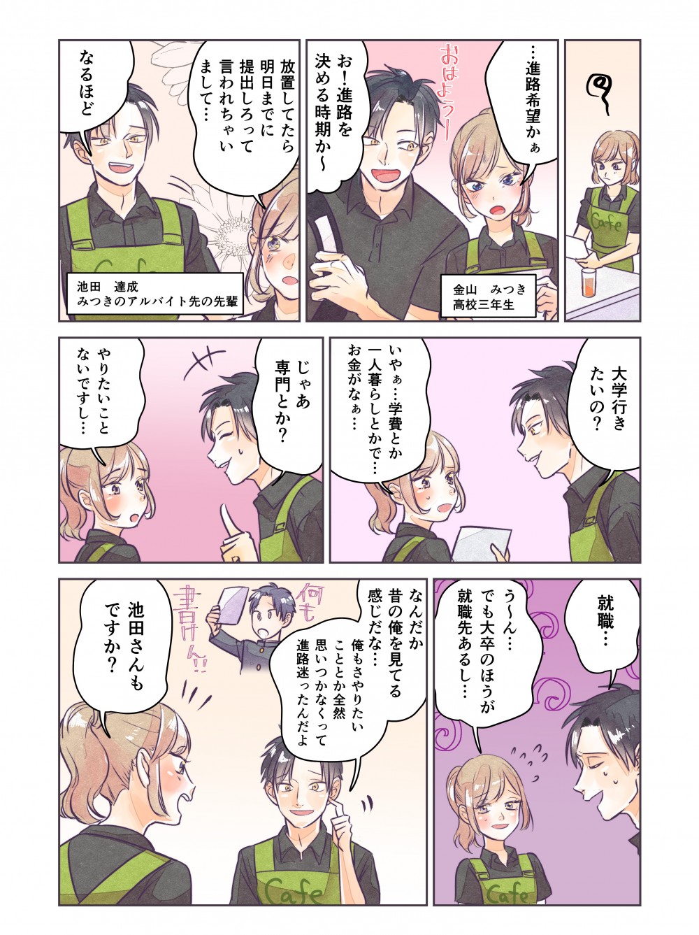 進路希望かあ。お！進路を決める時期か～。大学行きたいの？いやあ…学費とか一人暮らしとかで…お金がなあ…じゃあ専門とか？やりたいことないですし…就職…う～ん…でも大卒のほうが就職先あるし…なんだか昔の俺を見てる感じだな…俺もさ、やりたいこととかなくて全然思いつかなくって進路迷ったんだよ。池田さんもですか？