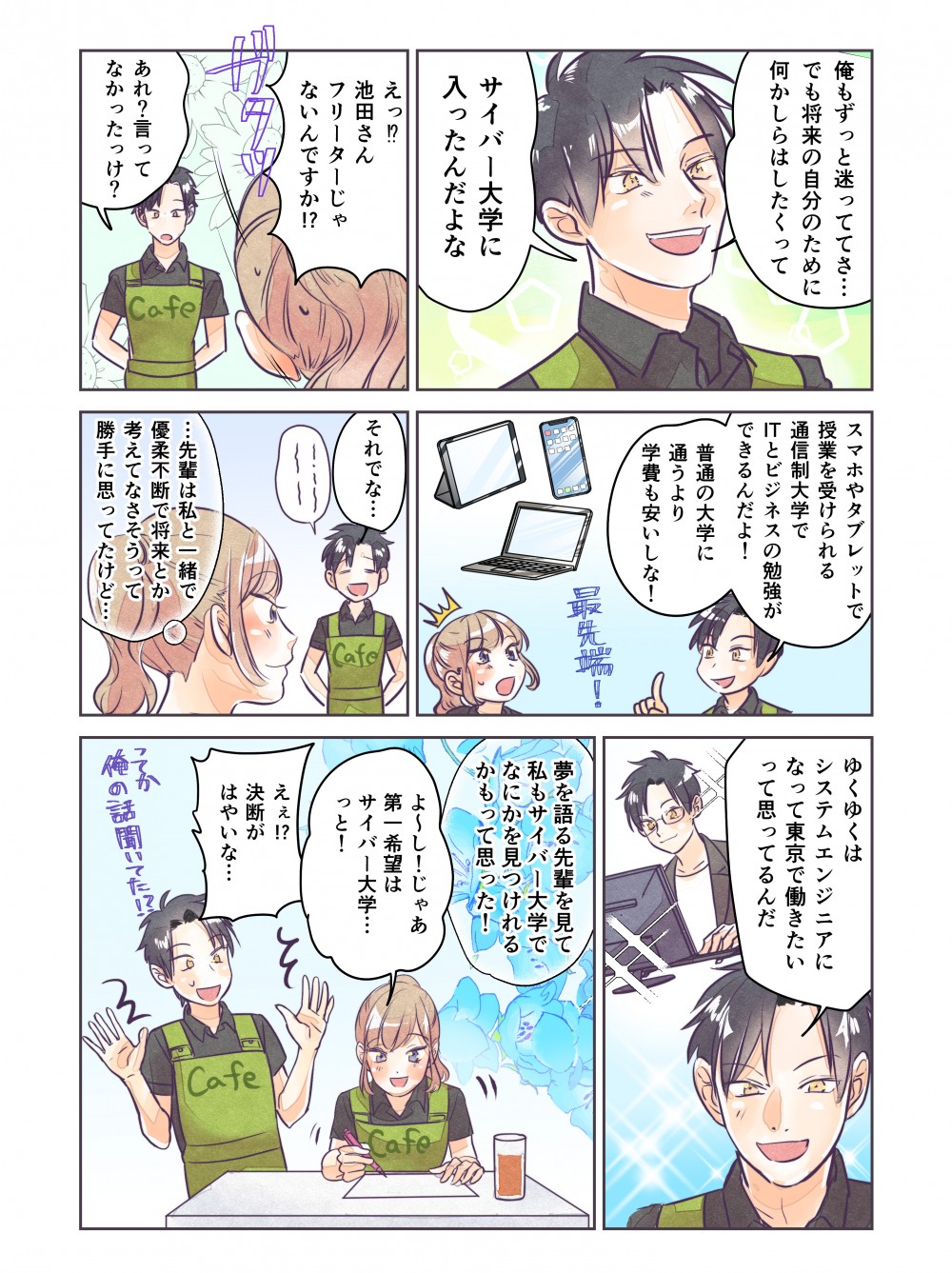 オレもずっと迷っててさ…でも将来の自分のために何かしらはしたくって。サイバー大学に入ったんだよな。えっ！？池田さんフリーターじゃあないんですか！？スマホやタブレットで授業を受けられる通信制大学でITとビジネスの勉強ができるんだよ！普通の大学に通うより学費も安いしな！ゆくゆくはシステムエンジニアになって東京で働きたいって思ってるんだ。夢を語る先輩を見て、私もサイバー大学で何かを見つけられるかもって思った！よ～し！じゃあ第一希望はサイバー大学…っと！