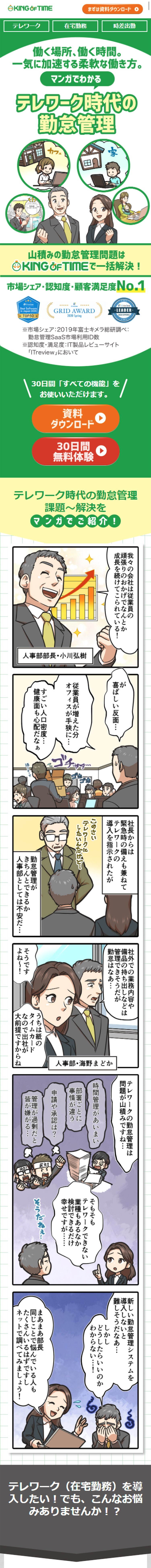 テレワーク、在宅勤務、時差出勤。働く場所、働く時間。一気に加速する柔軟な働き方。マンガでわかるテレワーク時代の勤怠管理。我々の会社は従業員の頑張りのおかげで、なんとか成長を続けてこられている！が、喜ばしい反面…従業員が増えた分、オフィスが手狭に…すごい人口密度…健康面も心配だなあ。社長からは緊急時の備えも兼ねてテレワークの導入を指示されたが、勤怠管理がきちんとできるか人事部としては不安だ…テレワークの勤怠管理は問題が山積みですね…そもそもテレワークできない業種もあるなか、検討できるだけ幸せですが…テレワークを導入したい！でも、こんなお悩みありませんか⁉紙の出勤簿、タイムカードでの打刻なので出社しないと打刻ができない。紙と印鑑が必要。社外からアクセスさせることが心配。導入手間、運用手間が増えると困る。従業員の負荷が増えてしまう。複雑な組み合わせにも対応させたい。素早く導入、設定変更したい。状況に応じた働き方で従業員を守れるようにしておきたい。そんなお悩みを解決する勤怠管理システムとは!?このキングオブタイムってすごいですよ！だけど安全なシステムかもわからないし、やっぱりうちの社労士に相談しよう！…というわけで、法的にも安心かつテレワークもできる勤怠管理システムがないか、ご意見を伺いたく！私としておすすめなのが、うちも利用している…このキングオブタイムです！誰でもカンタンに使えて機能も充実している勤怠管理システムなんです！勤怠管理システム「キングオブタイム」が市場シェア・認知度・顧客満足度No.1の5つの理由　1誰でもカンタン！すぐに使える！　2豊富な機能　3充実した運営管理体制　4管理側も従業員側も楽になる　5外部サービスとのシステム連携　こうして我が社も「キングオブタイム」を導入しテレワーク業務を開始！その結果…シンプルでわかりやすいので管理側の負荷も大幅削減！いやあ無事に、テレワーク業務を推進できてよかったな！働く場所も、時間ももっと自由に！働き方をどんどん改善していきましょう！「キングオブタイム」と共にな！災害など緊急事態発生時にもサービスを継続しています。一人300円のワンプライスだからコスト面も安心！様々な勤怠管理の問題をキングオブタイムで解決！導入企業インタビュー！テレワーク・在宅勤務、ますます加速する新しい働き方へ。