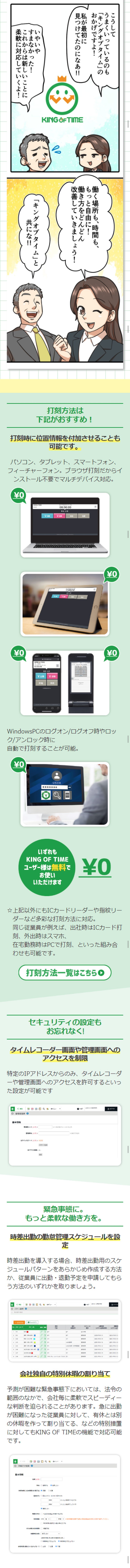 テレワーク、在宅勤務、時差出勤。働く場所、働く時間。一気に加速する柔軟な働き方。マンガでわかるテレワーク時代の勤怠管理。我々の会社は従業員の頑張りのおかげで、なんとか成長を続けてこられている！が、喜ばしい反面…従業員が増えた分、オフィスが手狭に…すごい人口密度…健康面も心配だなあ。社長からは緊急時の備えも兼ねてテレワークの導入を指示されたが、勤怠管理がきちんとできるか人事部としては不安だ…テレワークの勤怠管理は問題が山積みですね…そもそもテレワークできない業種もあるなか、検討できるだけ幸せですが…テレワークを導入したい！でも、こんなお悩みありませんか⁉紙の出勤簿、タイムカードでの打刻なので出社しないと打刻ができない。紙と印鑑が必要。社外からアクセスさせることが心配。導入手間、運用手間が増えると困る。従業員の負荷が増えてしまう。複雑な組み合わせにも対応させたい。素早く導入、設定変更したい。状況に応じた働き方で従業員を守れるようにしておきたい。そんなお悩みを解決する勤怠管理システムとは!?このキングオブタイムってすごいですよ！だけど安全なシステムかもわからないし、やっぱりうちの社労士に相談しよう！…というわけで、法的にも安心かつテレワークもできる勤怠管理システムがないか、ご意見を伺いたく！私としておすすめなのが、うちも利用している…このキングオブタイムです！誰でもカンタンに使えて機能も充実している勤怠管理システムなんです！勤怠管理システム「キングオブタイム」が市場シェア・認知度・顧客満足度No.1の5つの理由　1誰でもカンタン！すぐに使える！　2豊富な機能　3充実した運営管理体制　4管理側も従業員側も楽になる　5外部サービスとのシステム連携　こうして我が社も「キングオブタイム」を導入しテレワーク業務を開始！その結果…シンプルでわかりやすいので管理側の負荷も大幅削減！いやあ無事に、テレワーク業務を推進できてよかったな！働く場所も、時間ももっと自由に！働き方をどんどん改善していきましょう！「キングオブタイム」と共にな！災害など緊急事態発生時にもサービスを継続しています。一人300円のワンプライスだからコスト面も安心！様々な勤怠管理の問題をキングオブタイムで解決！導入企業インタビュー！テレワーク・在宅勤務、ますます加速する新しい働き方へ。