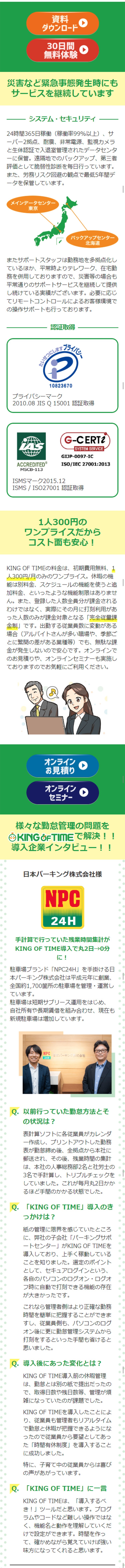 テレワーク、在宅勤務、時差出勤。働く場所、働く時間。一気に加速する柔軟な働き方。マンガでわかるテレワーク時代の勤怠管理。我々の会社は従業員の頑張りのおかげで、なんとか成長を続けてこられている！が、喜ばしい反面…従業員が増えた分、オフィスが手狭に…すごい人口密度…健康面も心配だなあ。社長からは緊急時の備えも兼ねてテレワークの導入を指示されたが、勤怠管理がきちんとできるか人事部としては不安だ…テレワークの勤怠管理は問題が山積みですね…そもそもテレワークできない業種もあるなか、検討できるだけ幸せですが…テレワークを導入したい！でも、こんなお悩みありませんか⁉紙の出勤簿、タイムカードでの打刻なので出社しないと打刻ができない。紙と印鑑が必要。社外からアクセスさせることが心配。導入手間、運用手間が増えると困る。従業員の負荷が増えてしまう。複雑な組み合わせにも対応させたい。素早く導入、設定変更したい。状況に応じた働き方で従業員を守れるようにしておきたい。そんなお悩みを解決する勤怠管理システムとは!?このキングオブタイムってすごいですよ！だけど安全なシステムかもわからないし、やっぱりうちの社労士に相談しよう！…というわけで、法的にも安心かつテレワークもできる勤怠管理システムがないか、ご意見を伺いたく！私としておすすめなのが、うちも利用している…このキングオブタイムです！誰でもカンタンに使えて機能も充実している勤怠管理システムなんです！勤怠管理システム「キングオブタイム」が市場シェア・認知度・顧客満足度No.1の5つの理由　1誰でもカンタン！すぐに使える！　2豊富な機能　3充実した運営管理体制　4管理側も従業員側も楽になる　5外部サービスとのシステム連携　こうして我が社も「キングオブタイム」を導入しテレワーク業務を開始！その結果…シンプルでわかりやすいので管理側の負荷も大幅削減！いやあ無事に、テレワーク業務を推進できてよかったな！働く場所も、時間ももっと自由に！働き方をどんどん改善していきましょう！「キングオブタイム」と共にな！災害など緊急事態発生時にもサービスを継続しています。一人300円のワンプライスだからコスト面も安心！様々な勤怠管理の問題をキングオブタイムで解決！導入企業インタビュー！テレワーク・在宅勤務、ますます加速する新しい働き方へ。