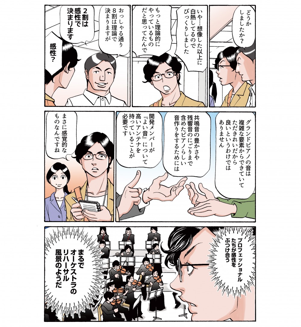 もっと理論的にやっているものだと思ってたんで。おっしゃる通り、8割は理論で決まりますが2割は感性で決まります。感性？グランドピアノの音は複雑な要素からできていて、だたきれいだから良いというわけでありません。プロフェッショナルたちが感性をぶつけ合う、まるでオーケストラのリハーサル風景のようだ。