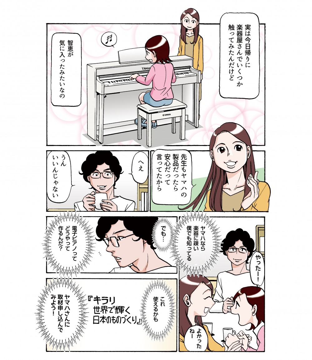 実は今日帰りに、楽器屋さんでいくつか触ってみたんだけど、智恵が気に入ったみたいなの。先生もヤマハの製品だったら安心だって、言ってたから。ヤマハなら楽器に疎い僕でも知ってる。でも…電子ピアノってどうやって作るんだ？