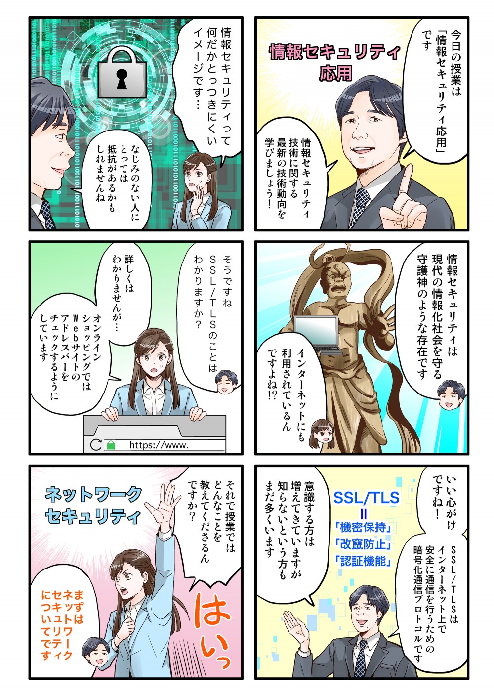 今日の授業は「情報セキュリティ応用」です。情報セキュリティ技術に関する最新の技術動向を学びましょう！情報セキュリティって何だかとっつきにくいイメージです。なじみのない人にとっては抵抗があるかもしれませんね。情報セキュリティは現代の情報化社会を守る守護神のような存在です。インターネットにも利用されているんですよね!?そうですね、SSL/TLSのことはわかりますか？詳しくはわかりませんが…オンラインショッピングではWebサイトのアドレスバーをチェックするようにしています。いい心がけですね！SSL/TLSはインターネット上で安全に通信を行うための暗号化通信プロトコルです。意識する方は増えてきていますが、知らないという方もまだ多くいます。それでは授業ではどんなことを教えてくださるんですか？まずはネットワークセキュリティについてです。