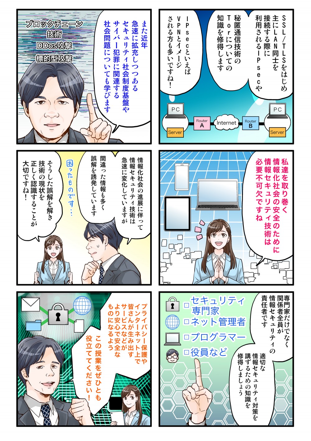 SSL/TLSをはじめ、主にLAN同士を接続する際に利用されるIPsecや秘匿通信技術のTorについての知識を取得します。また近年求職に拡充しつつあるセキュリティ社会精度基盤やサイバー犯罪に関連する社会問題についても学びます。私たちを取り巻く情報化社会の安全のために情報セキュリティ技術は必要不可欠ですね。情報化社会の進展に伴って情報セキュリティ技術は急速に変化していますが、間違った情報も多く誤解を誘発しています。そうした誤解を解き、技術の現状を正しく認識することが大切ですね！専門家だけでなく、関係者全員が情報セキュリティの責任者です。適切な情報セキュリティ対策を講ずるための知識を習得しましょう。プライバシー保護やインターネット上で皆さんが生み出すサービスなどがより安心で安全なものになるよう、この授業をぜひとも役立ててください！