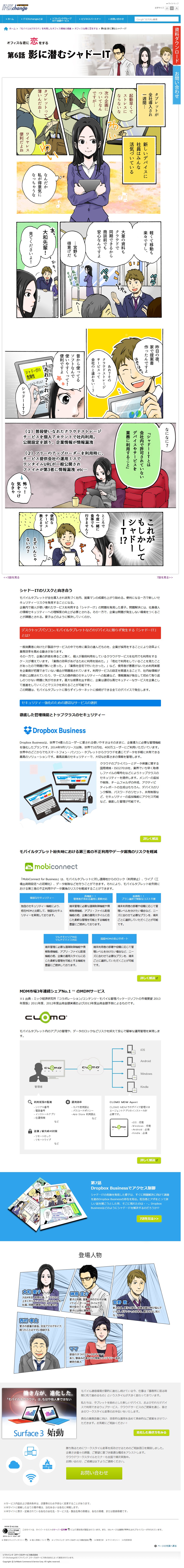影に潜むシャドーIT。タブレットが全社導入され一週間…新しいデバイスに社員はみんな、活気づいている。あれ？そのクラウドレージサービスって会社のと違わない…？あれ？これって…シャドーIT？シャドーITとは会社内で許可されていないデバイスやサービスを業務に利用すること。気をつけなきゃ。徹底した管理機能とトップクラスのセキュリティー、Dropbox Business。モバイルタブレット紛失時における第三者のふせいりようやデータ漏洩のリスクを軽減、MobiConnect for Business。MDM市場3年連続シェアNo.1のMDｍサービス、CLOMO。
