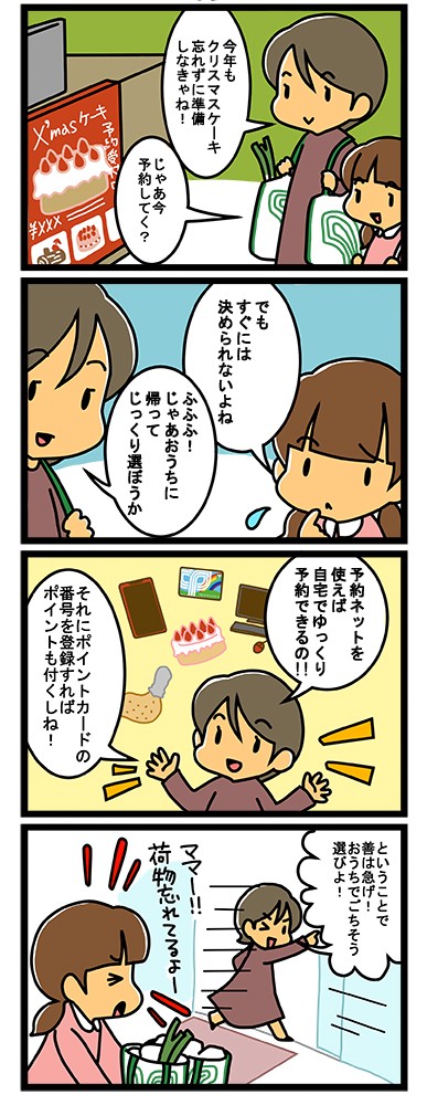 今年もクリスマスケーキ忘れずに準備しなきゃね！じゃあ今、予約していく？でもすぐには決められないよね。ふふふ！じゃあおうちに帰ってじっくり選ぼうか。予約ネットを使えば、自宅でゆっくり予約できるの！それにポイントカードの番号を登録すれば、ポイントも付くしね！というわけで善は急げ！おうちでごちそう選びよ！ママー、荷物忘れてるよ！