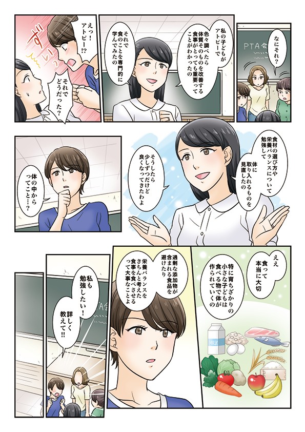 私の子どもがアトピーで色々調べたら体質そのものを改善する食事がとっても重要ってことがわかったの食材の選び方や栄養バランスについて勉強して体に取り入れるものを見直したの過剰な添加物が含まれる食品を避けたり栄養バランスをきちんと考えた食事を食べさせるって大事なことよ