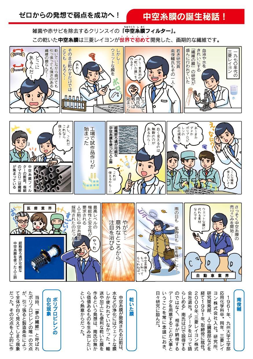 雑菌や赤サビを除去するクリンスイの中空糸膜フィルター。この乾いた中空糸膜は三菱レイヨンが世界で初めて開発した画期的な繊維です。1970年代、血液や水をきれいにする繊維の膜の研究が盛んに行われていました。若き研究員南俊輔もその一人。ウェットな膜を乾かすだけではもろく曲げても引っ張っても強さのある繊維の膜を探すのは大変。そこに超精密ろ過が可能な中空糸膜を使った人工肺、これなら使えるかもしれない。中空糸膜フィルターは極細のマカロニ状繊維が集まっている。やがて最高レベルの機能性と安全性が要求される人工肺に中空糸膜が採用されたのだった。