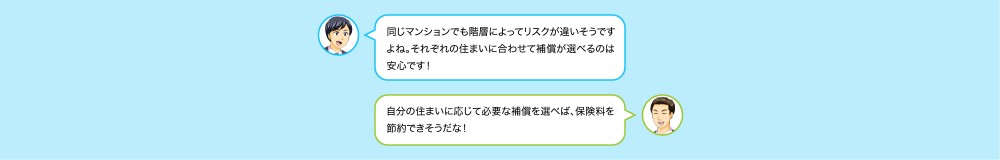 同じマンションでも階層によってるリスクが違うそうですねそれぞれの住まいに合わせて補償が選べるのは安心です！自分の住まいに応じて必要な補償を選べば、保証料を節約できそうだな！