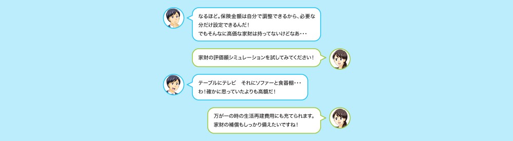 なるほど。補償金額は自分で調整できるから、必要な分だけ設定できるんだ！でもそんなに高価な家財は持っていないけどなぁ…家財の評価額シミュレーションを試してくださいテーブルにテレビそれにソファー食器棚…わ！確かに思っていたより高額だ万が一の時の生活再建費用家財の補償