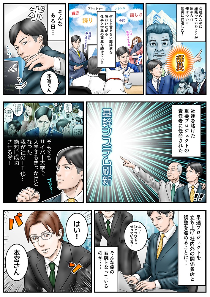 会社のために頑張っていたことが認められ、俺はついに部長に昇進した！なんとも言えない高揚感を味わいながら仕事と学業hの両立を続けている。そんなある日、社運を賭けた重要プロジェクトの責任者に任命された。そもそもサイバー大学に入学するきっかけとなった我が社のIT化…絶対に成功させるぞ！そんな俺の右腕となっているのが…