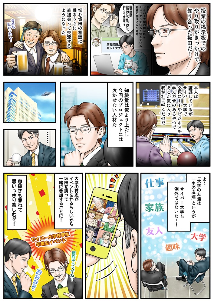 授業の掲示板でのやり取りがきっかけで知り合った坂田だ！悩む坂田の相談に乗るうちに、直接会って交流するようになった。本人は謙遜しているがサイバー大学で必死にITやビジネスを学んだ骨のあるやつで、そこが気に入り我が社に呼んだのだ。知識量は俺より上だし、今回のプロジェクトには欠かせない人材だ。よく大学の友達は一生の友達というか、サイバー大学も例外ではないな…！