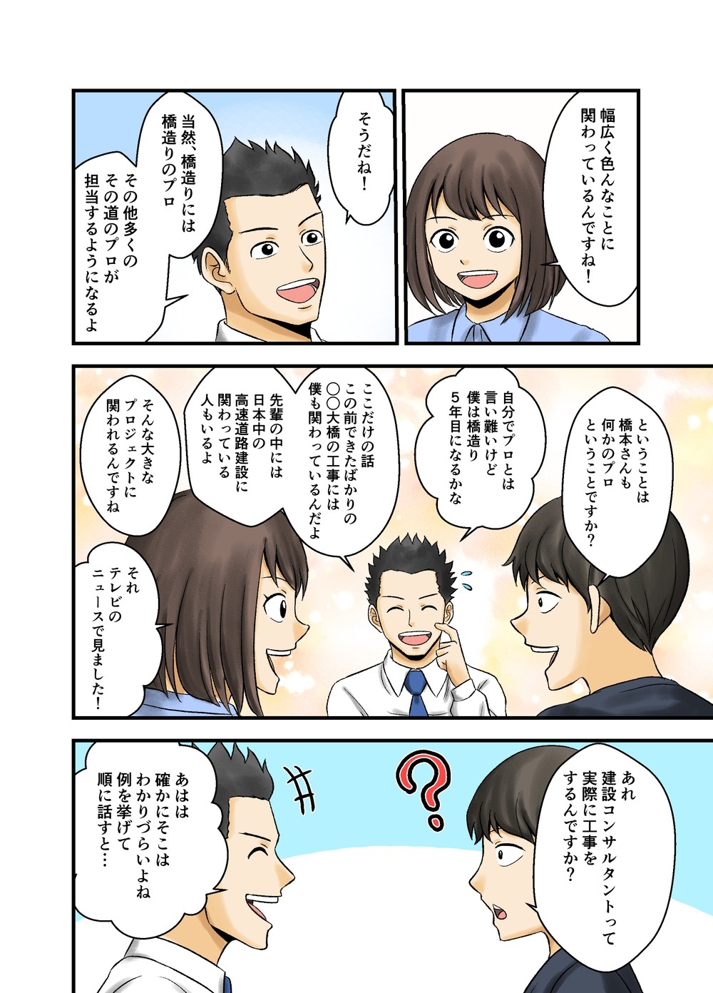 幅広く色んなことに関わっているんですね！そうだね！当然、橋造りには橋造りのプロ、その他多くのその道のプロが担当するようになるよ。ということは橋本さんも何かのプロということですか？自分でプロとは言い難いけど、僕は橋造り5年目になるかな。ここだけの話、この前できたばかりの○○大橋の工事には僕も関わっているんだよ。先輩の中には日本中の高速道路建設に関わっている人もいるよ。そんな大きなプロジェクトに関われるんですね。それテレビのニュースで見ました！あれ、建設コンサルタントって実際に工事をするんですか？あはは、確かにそこはわかりづらいよね。例を挙げて順に話すと...。