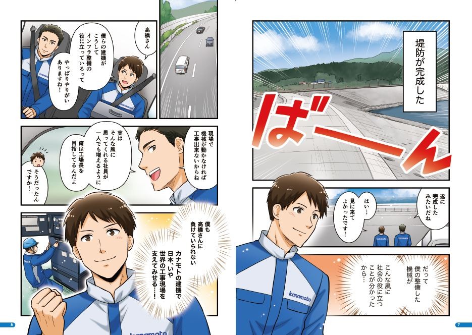 堤防が完成した。遂に完成したみたいだね。見に来てよかったです。だって僕の整備した機械がこんな風に社会の役に立つことがわかったから。高橋さん、僕らの建機がこうしてインフラ整備の役に立っているってやりがいありますね！現場で機械が動かなければ工事できないからね。実はそんな風に思ってくれる社員が一人でも増えるように俺は工場長を目指してるんだよ。僕も高橋さんい負けていられない。カナモトの建機で日本、いや世界の工事現場を支えてみせる。
