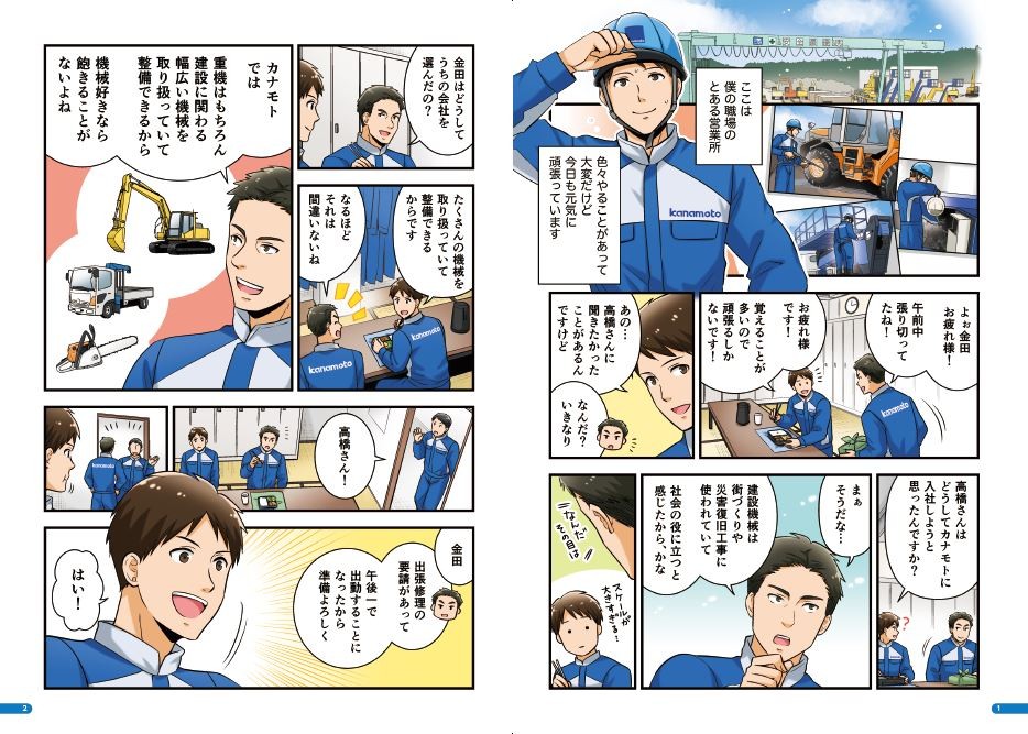 ここは僕の職場のとある営業所。色々やることがあって大変だけど、今日も元気に頑張っています。金田お疲れ様！お疲れ様です！覚えることが多いので頑張るしかないです！高橋さんに聞きたかったことがあるんですけど。なんだ？高橋はどうしてカナモトに入社しようと思ったんですか？建設機械は街づくりや災害復旧工事に使われていて、社会の役に立つと感じたから、かな。金田はどうしてうちの会社を選んだの？たくさんの機械を取り扱っていて整備できるからです。それは間違いないね。カナモトでは、重機はもちろん、建設に関わる幅広い機械を取り扱っていて整備できるから機械好きなら飽きることがないよね。金田、出張修理の要請があって午後一で出勤することになったから準備よろしく。