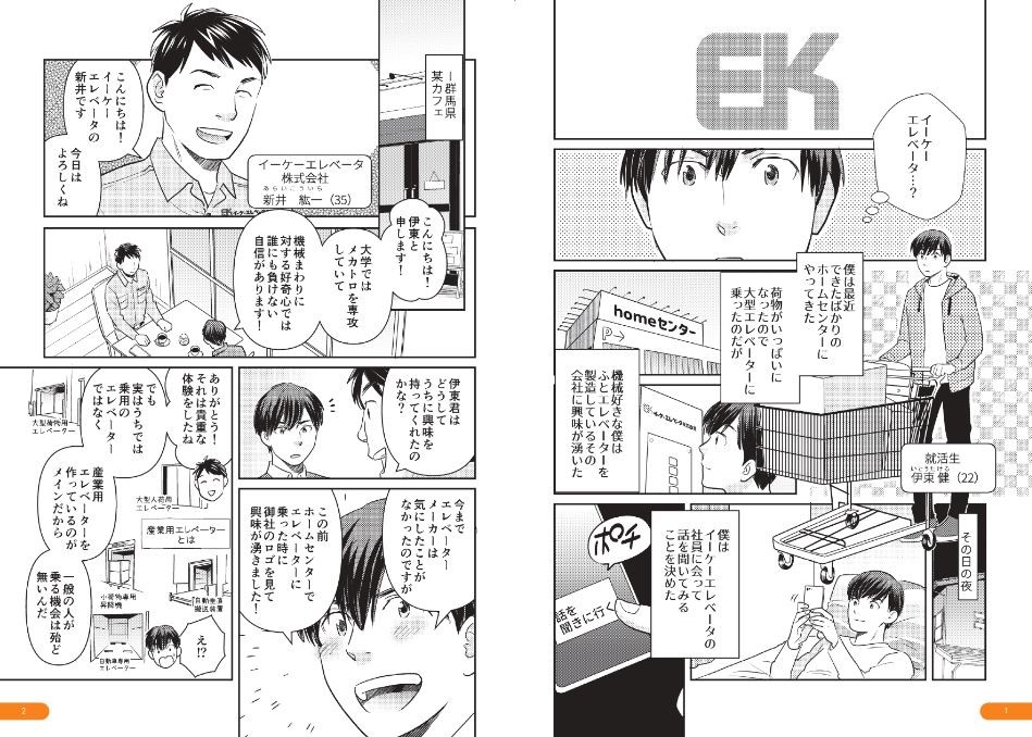 イーケーエレベータ？僕は最近できたばかりのホームセンターにやってきた。荷物がいっぱいになったので大型エレベーターに乗ったのだが、機械好きな僕はふとエレベーターを製造しているその会社に興味が湧いた。その日の夜。僕はイーケーエレベータの社員に会って話を聞いてみることを決めた。群馬県某カフェ。こんにちは！イーケーエレベータの新井です。今日はよろしくね。大学ではメカトロを専攻していて、機械まわりに対する好奇心では誰にも負けない自信があります！伊東君はどうしてうちに興味を持ってくれたの？今までエレベーターメーカーは気にしたことがなかったのですが、この前ホームセンターでエレベーターに乗った時に御社のロゴを見て興味が湧きました！それは貴重な体験をしたね。でも実はうちでは、乗用のエレベーターではなく、産業用エレベーターを作っているのがメインだから一般の人が乗る機会はほとんど無いんだ。