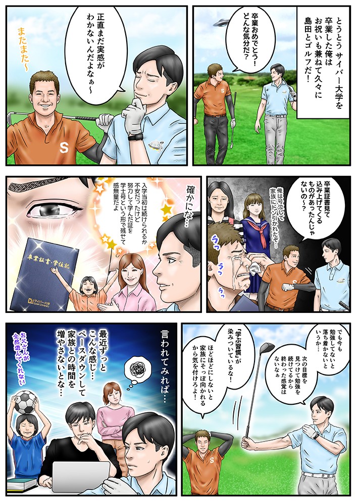 とうとうサイバー大学を卒業した俺はお祝いも兼ねて久々に島田とゴルフだ！入学当初は続けられるか不安だったけど、努力して学んだ証を学士号という形で残せて感無量だよ。でも今も勉強してないと落ち着かないというか…次の目標を見つけて勉強を続けているから終わった感覚はないなあ。「学ぶ習慣」が染みついているな！ほどほどにしないと家族にそっぽ向かれるから気を付けろよ！