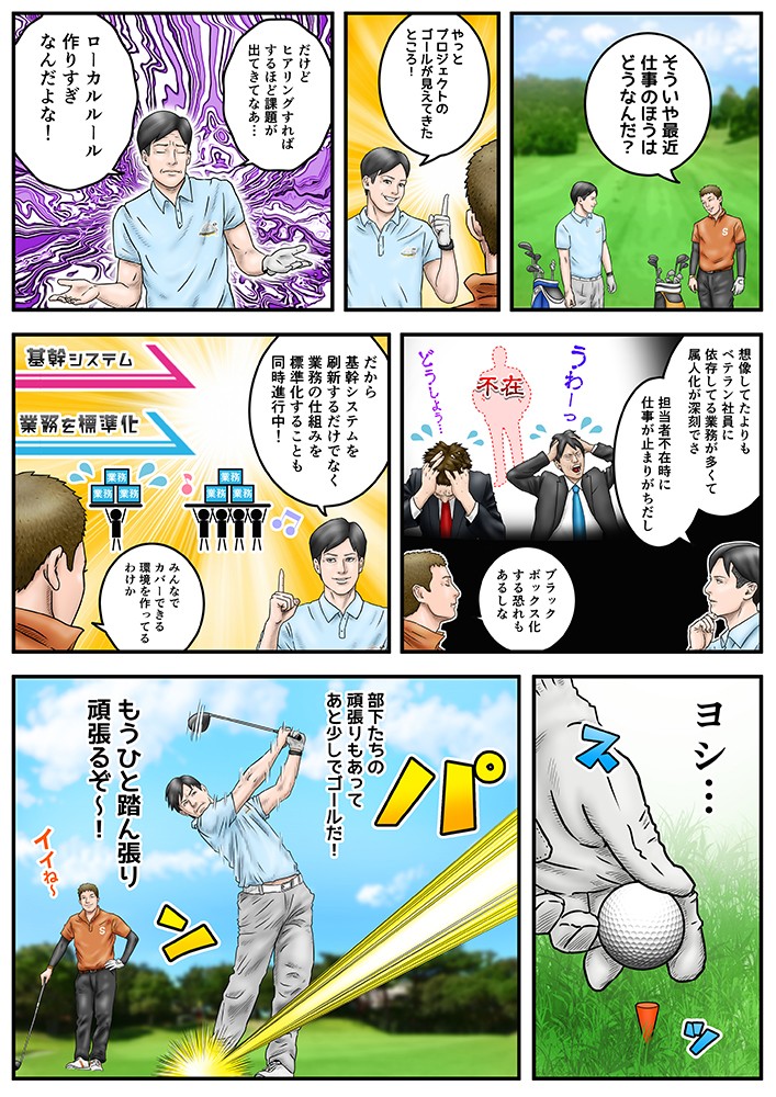 そういや最近、仕事のほうはどうなんだ？やっとプロジェクトのゴールが見えてきたところ！だけどヒアリングすればするほど、課題が出てきてなあ…ローカルルール作りすぎなんだよな！だから基幹システムを刷新するだけでなく業務の仕組みを標準化することも同時進行中！みんなでカバーできる環境を作ってるうわけか。部下たちの頑張りもあって、あと少しでゴールだ！もうひと踏ん張り頑張るぞ～！
