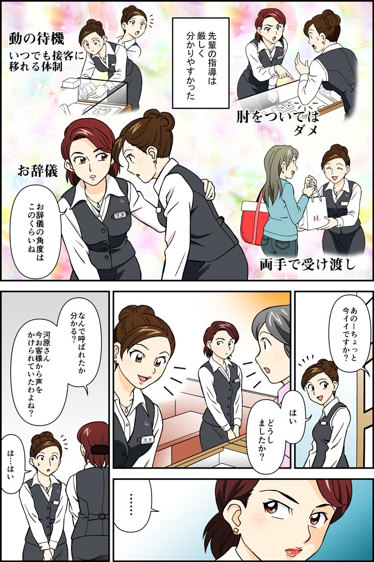 先輩の指導は厳しく分かりやすかった。お辞儀の角度はこのくらいね。あのーちょっと今イイですか？はいどうしましたか？なんで呼ばれたか分かる？河原さん今お客様から声をかけられていたわよね？は…はい。