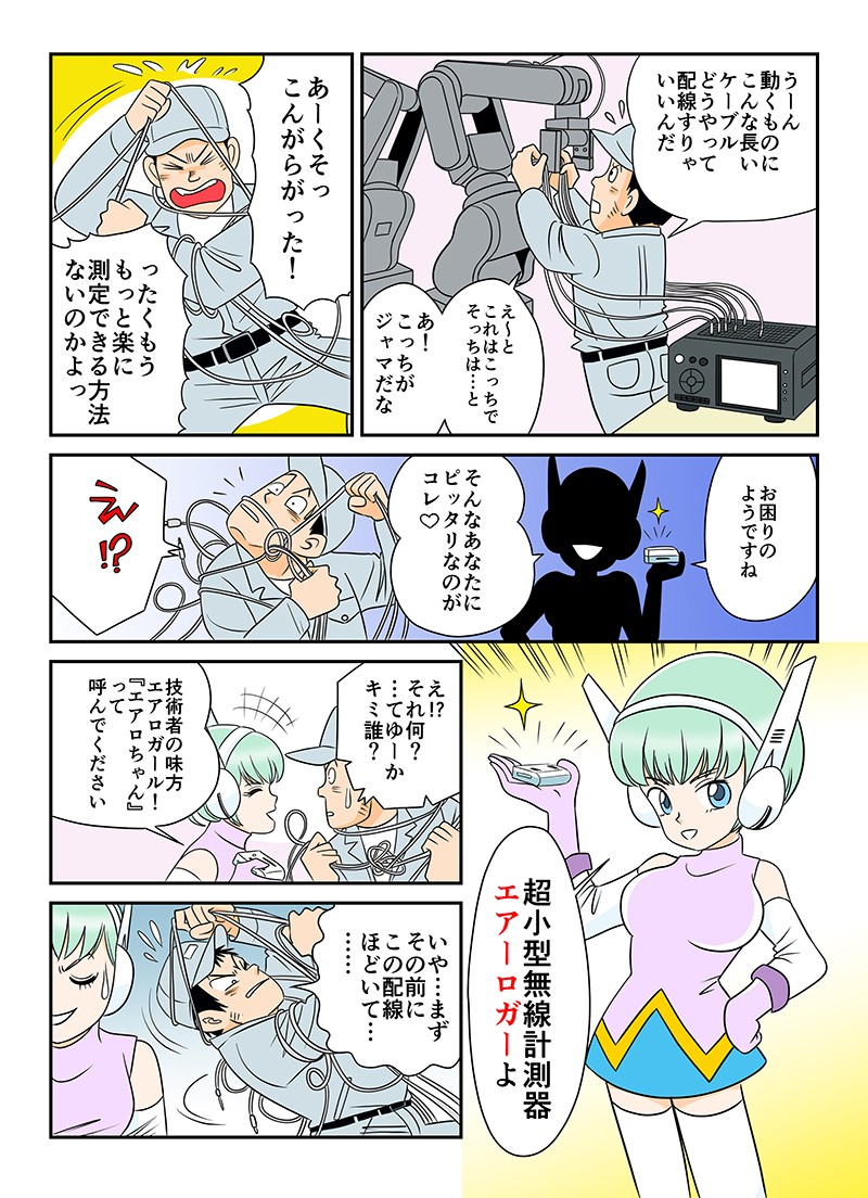 う～ん、動くものにこんな長いケーブルどうやって配線すりゃいいんだ。もっと楽に測定できる方法ないのかよっ！お困りのようですね。そんなあなたにぴったりなのがこれ♡超小型無線計測器、エアーロガーよ。キミ誰？技術者の味方、エアロガール！「エアロちゃん」って呼んでください。いや…まずその前にこの配線ほどいて…